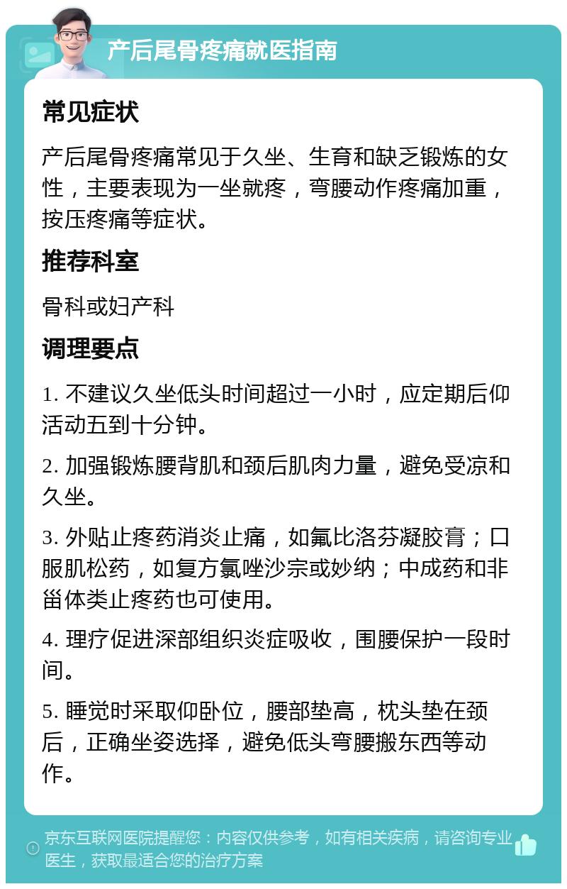 产后尾骨疼痛就医指南 常见症状 产后尾骨疼痛常见于久坐、生育和缺乏锻炼的女性，主要表现为一坐就疼，弯腰动作疼痛加重，按压疼痛等症状。 推荐科室 骨科或妇产科 调理要点 1. 不建议久坐低头时间超过一小时，应定期后仰活动五到十分钟。 2. 加强锻炼腰背肌和颈后肌肉力量，避免受凉和久坐。 3. 外贴止疼药消炎止痛，如氟比洛芬凝胶膏；口服肌松药，如复方氯唑沙宗或妙纳；中成药和非甾体类止疼药也可使用。 4. 理疗促进深部组织炎症吸收，围腰保护一段时间。 5. 睡觉时采取仰卧位，腰部垫高，枕头垫在颈后，正确坐姿选择，避免低头弯腰搬东西等动作。