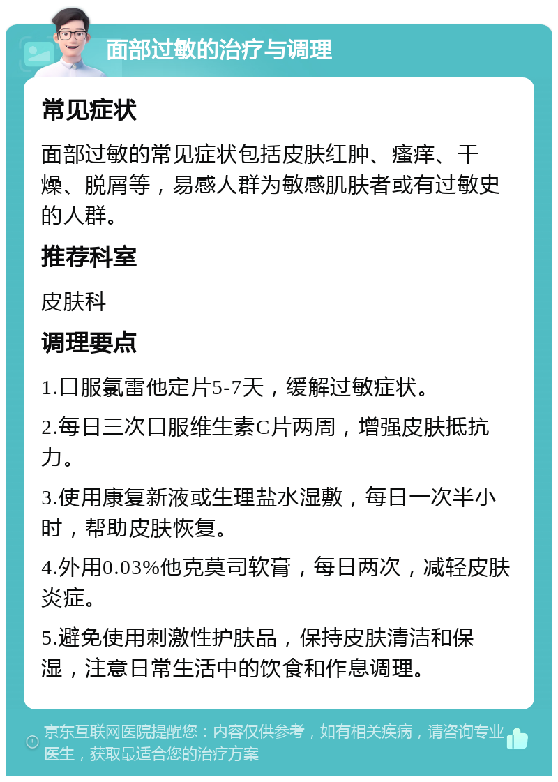 面部过敏的治疗与调理 常见症状 面部过敏的常见症状包括皮肤红肿、瘙痒、干燥、脱屑等，易感人群为敏感肌肤者或有过敏史的人群。 推荐科室 皮肤科 调理要点 1.口服氯雷他定片5-7天，缓解过敏症状。 2.每日三次口服维生素C片两周，增强皮肤抵抗力。 3.使用康复新液或生理盐水湿敷，每日一次半小时，帮助皮肤恢复。 4.外用0.03%他克莫司软膏，每日两次，减轻皮肤炎症。 5.避免使用刺激性护肤品，保持皮肤清洁和保湿，注意日常生活中的饮食和作息调理。