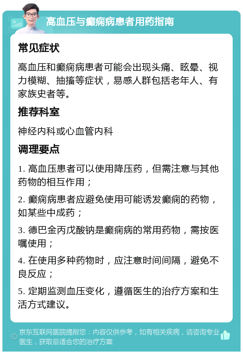 高血压与癫痫病患者用药指南 常见症状 高血压和癫痫病患者可能会出现头痛、眩晕、视力模糊、抽搐等症状，易感人群包括老年人、有家族史者等。 推荐科室 神经内科或心血管内科 调理要点 1. 高血压患者可以使用降压药，但需注意与其他药物的相互作用； 2. 癫痫病患者应避免使用可能诱发癫痫的药物，如某些中成药； 3. 德巴金丙戊酸钠是癫痫病的常用药物，需按医嘱使用； 4. 在使用多种药物时，应注意时间间隔，避免不良反应； 5. 定期监测血压变化，遵循医生的治疗方案和生活方式建议。