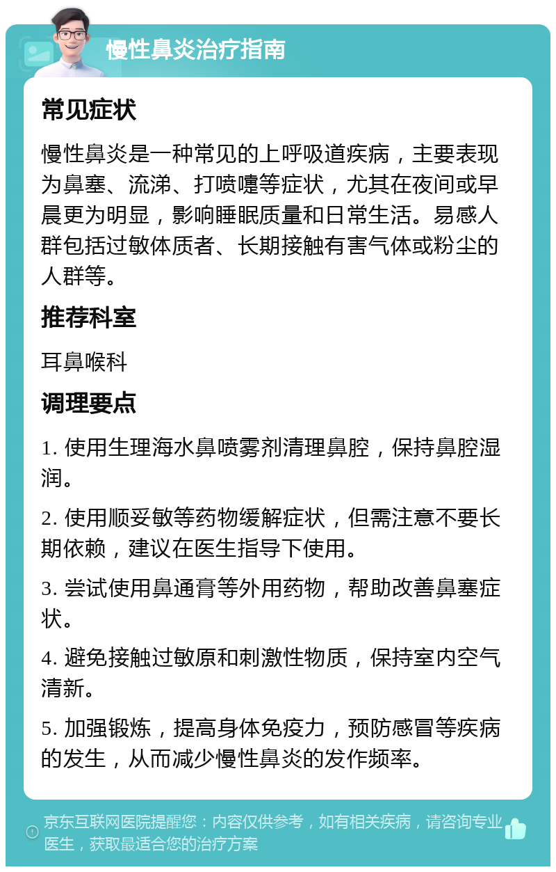 慢性鼻炎治疗指南 常见症状 慢性鼻炎是一种常见的上呼吸道疾病，主要表现为鼻塞、流涕、打喷嚏等症状，尤其在夜间或早晨更为明显，影响睡眠质量和日常生活。易感人群包括过敏体质者、长期接触有害气体或粉尘的人群等。 推荐科室 耳鼻喉科 调理要点 1. 使用生理海水鼻喷雾剂清理鼻腔，保持鼻腔湿润。 2. 使用顺妥敏等药物缓解症状，但需注意不要长期依赖，建议在医生指导下使用。 3. 尝试使用鼻通膏等外用药物，帮助改善鼻塞症状。 4. 避免接触过敏原和刺激性物质，保持室内空气清新。 5. 加强锻炼，提高身体免疫力，预防感冒等疾病的发生，从而减少慢性鼻炎的发作频率。