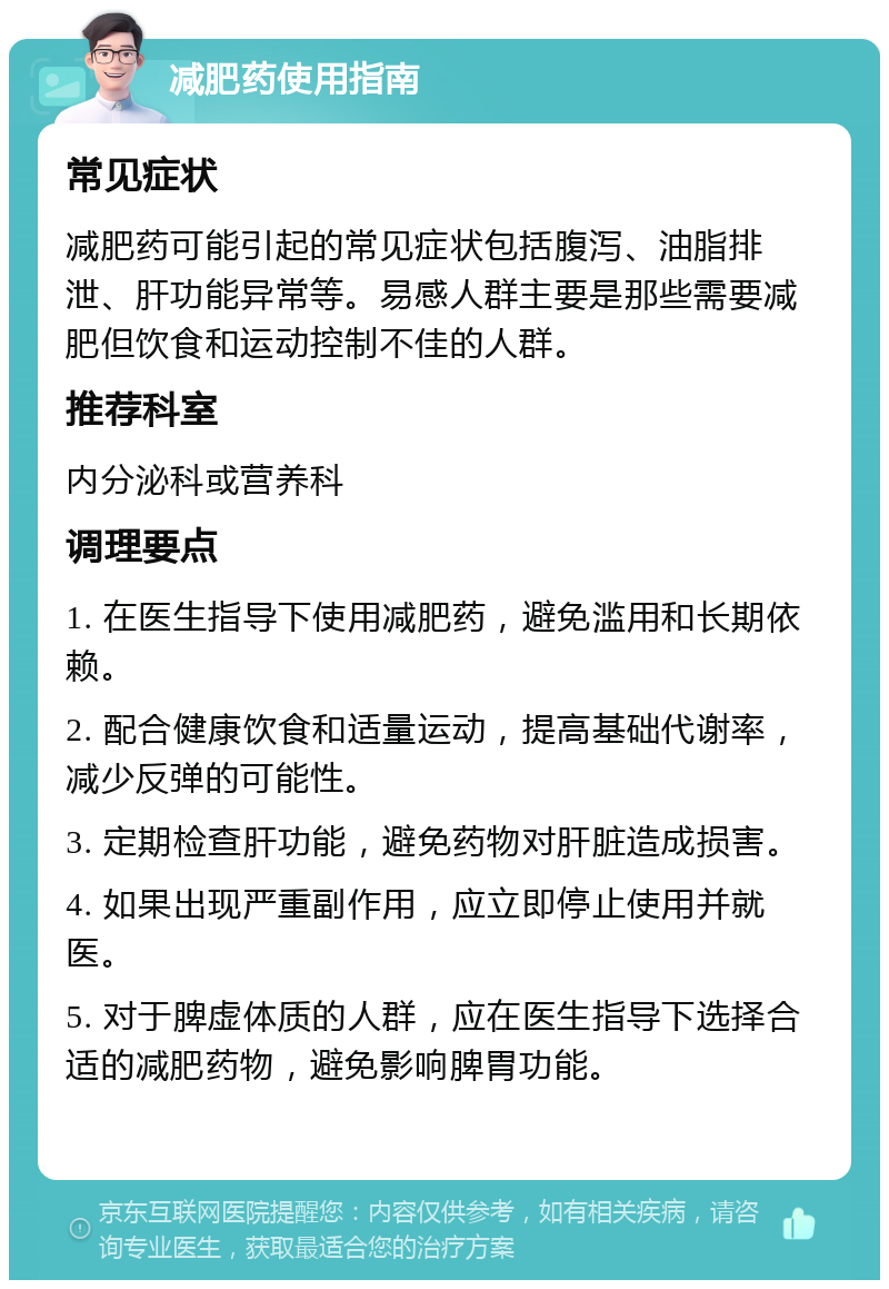 减肥药使用指南 常见症状 减肥药可能引起的常见症状包括腹泻、油脂排泄、肝功能异常等。易感人群主要是那些需要减肥但饮食和运动控制不佳的人群。 推荐科室 内分泌科或营养科 调理要点 1. 在医生指导下使用减肥药，避免滥用和长期依赖。 2. 配合健康饮食和适量运动，提高基础代谢率，减少反弹的可能性。 3. 定期检查肝功能，避免药物对肝脏造成损害。 4. 如果出现严重副作用，应立即停止使用并就医。 5. 对于脾虚体质的人群，应在医生指导下选择合适的减肥药物，避免影响脾胃功能。