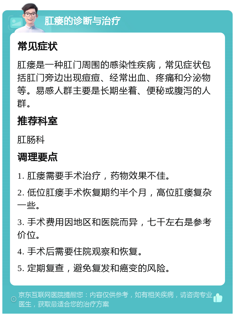 肛瘘的诊断与治疗 常见症状 肛瘘是一种肛门周围的感染性疾病，常见症状包括肛门旁边出现痘痘、经常出血、疼痛和分泌物等。易感人群主要是长期坐着、便秘或腹泻的人群。 推荐科室 肛肠科 调理要点 1. 肛瘘需要手术治疗，药物效果不佳。 2. 低位肛瘘手术恢复期约半个月，高位肛瘘复杂一些。 3. 手术费用因地区和医院而异，七千左右是参考价位。 4. 手术后需要住院观察和恢复。 5. 定期复查，避免复发和癌变的风险。