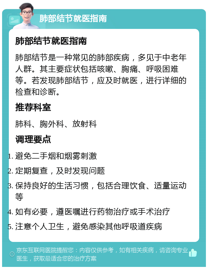 肺部结节就医指南 肺部结节就医指南 肺部结节是一种常见的肺部疾病，多见于中老年人群。其主要症状包括咳嗽、胸痛、呼吸困难等。若发现肺部结节，应及时就医，进行详细的检查和诊断。 推荐科室 肺科、胸外科、放射科 调理要点 避免二手烟和烟雾刺激 定期复查，及时发现问题 保持良好的生活习惯，包括合理饮食、适量运动等 如有必要，遵医嘱进行药物治疗或手术治疗 注意个人卫生，避免感染其他呼吸道疾病