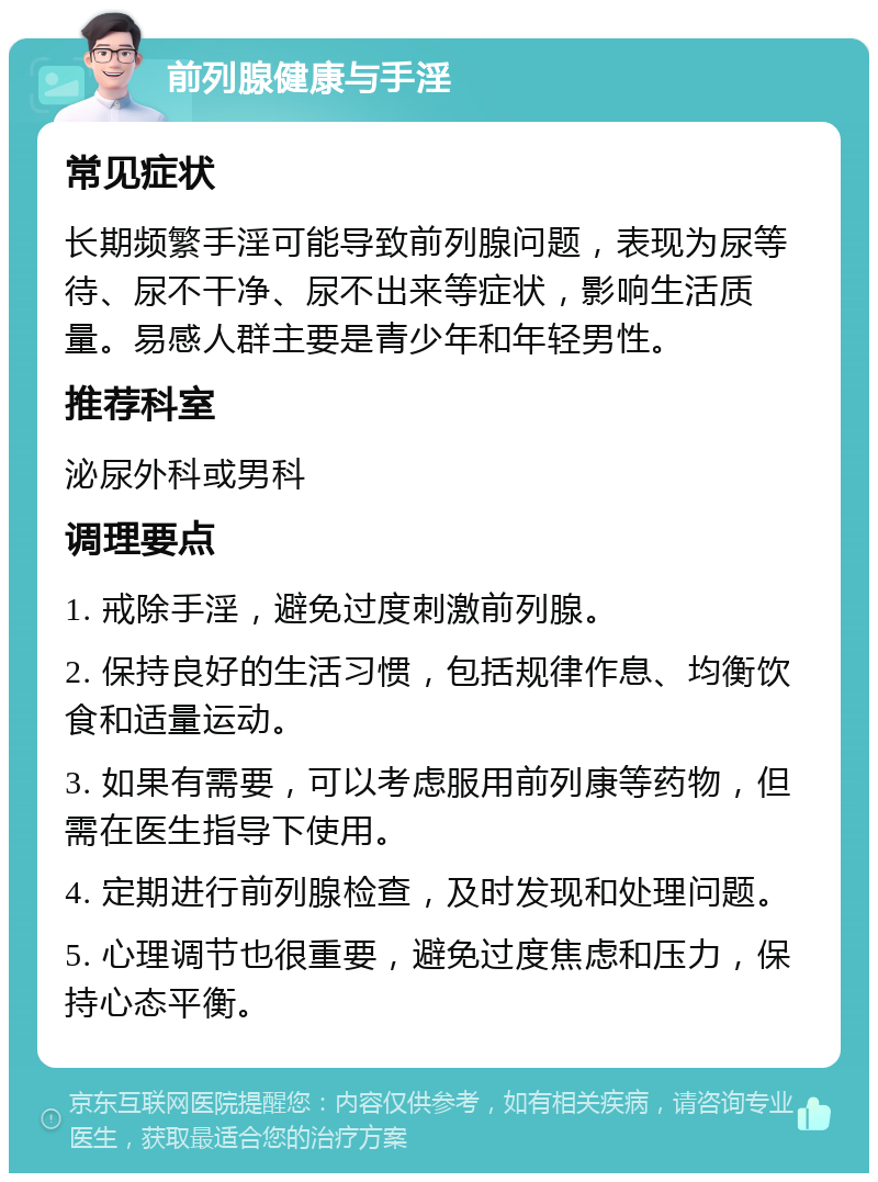 前列腺健康与手淫 常见症状 长期频繁手淫可能导致前列腺问题，表现为尿等待、尿不干净、尿不出来等症状，影响生活质量。易感人群主要是青少年和年轻男性。 推荐科室 泌尿外科或男科 调理要点 1. 戒除手淫，避免过度刺激前列腺。 2. 保持良好的生活习惯，包括规律作息、均衡饮食和适量运动。 3. 如果有需要，可以考虑服用前列康等药物，但需在医生指导下使用。 4. 定期进行前列腺检查，及时发现和处理问题。 5. 心理调节也很重要，避免过度焦虑和压力，保持心态平衡。