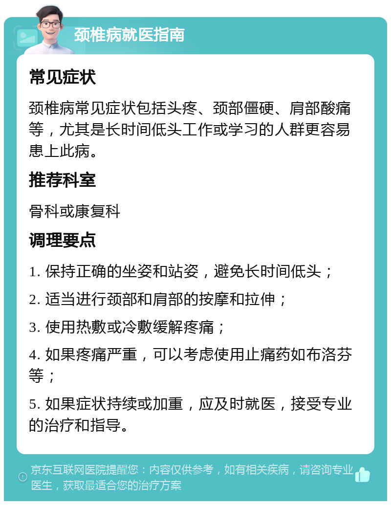 颈椎病就医指南 常见症状 颈椎病常见症状包括头疼、颈部僵硬、肩部酸痛等，尤其是长时间低头工作或学习的人群更容易患上此病。 推荐科室 骨科或康复科 调理要点 1. 保持正确的坐姿和站姿，避免长时间低头； 2. 适当进行颈部和肩部的按摩和拉伸； 3. 使用热敷或冷敷缓解疼痛； 4. 如果疼痛严重，可以考虑使用止痛药如布洛芬等； 5. 如果症状持续或加重，应及时就医，接受专业的治疗和指导。