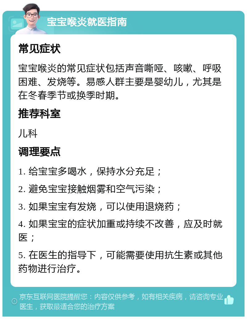 宝宝喉炎就医指南 常见症状 宝宝喉炎的常见症状包括声音嘶哑、咳嗽、呼吸困难、发烧等。易感人群主要是婴幼儿，尤其是在冬春季节或换季时期。 推荐科室 儿科 调理要点 1. 给宝宝多喝水，保持水分充足； 2. 避免宝宝接触烟雾和空气污染； 3. 如果宝宝有发烧，可以使用退烧药； 4. 如果宝宝的症状加重或持续不改善，应及时就医； 5. 在医生的指导下，可能需要使用抗生素或其他药物进行治疗。