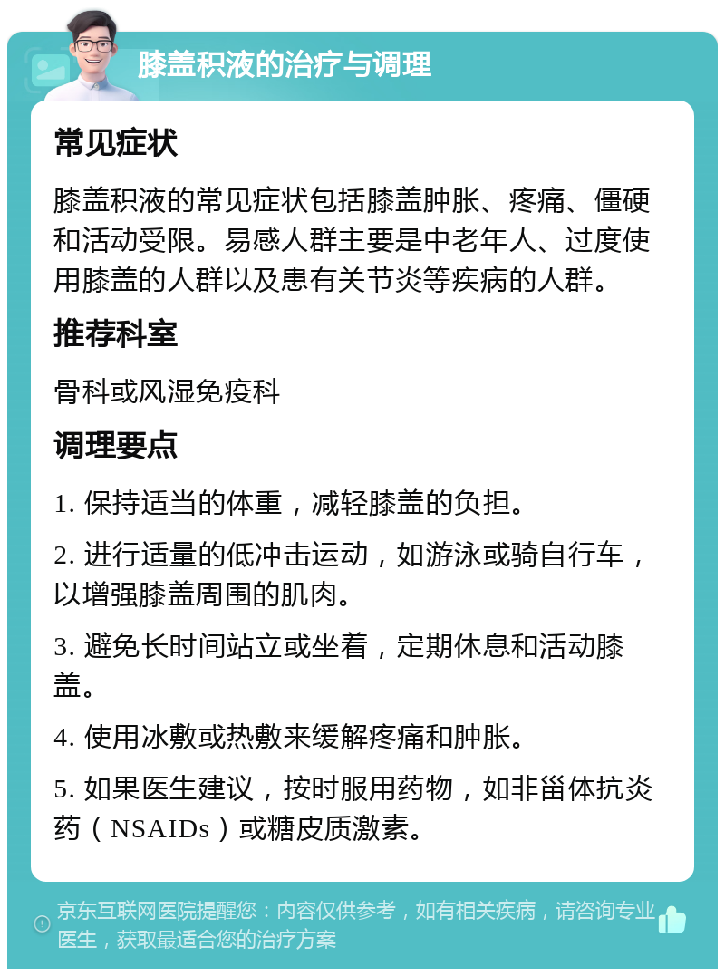 膝盖积液的治疗与调理 常见症状 膝盖积液的常见症状包括膝盖肿胀、疼痛、僵硬和活动受限。易感人群主要是中老年人、过度使用膝盖的人群以及患有关节炎等疾病的人群。 推荐科室 骨科或风湿免疫科 调理要点 1. 保持适当的体重，减轻膝盖的负担。 2. 进行适量的低冲击运动，如游泳或骑自行车，以增强膝盖周围的肌肉。 3. 避免长时间站立或坐着，定期休息和活动膝盖。 4. 使用冰敷或热敷来缓解疼痛和肿胀。 5. 如果医生建议，按时服用药物，如非甾体抗炎药（NSAIDs）或糖皮质激素。