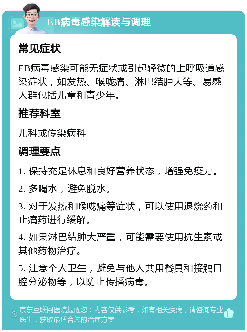 EB病毒感染解读与调理 常见症状 EB病毒感染可能无症状或引起轻微的上呼吸道感染症状，如发热、喉咙痛、淋巴结肿大等。易感人群包括儿童和青少年。 推荐科室 儿科或传染病科 调理要点 1. 保持充足休息和良好营养状态，增强免疫力。 2. 多喝水，避免脱水。 3. 对于发热和喉咙痛等症状，可以使用退烧药和止痛药进行缓解。 4. 如果淋巴结肿大严重，可能需要使用抗生素或其他药物治疗。 5. 注意个人卫生，避免与他人共用餐具和接触口腔分泌物等，以防止传播病毒。