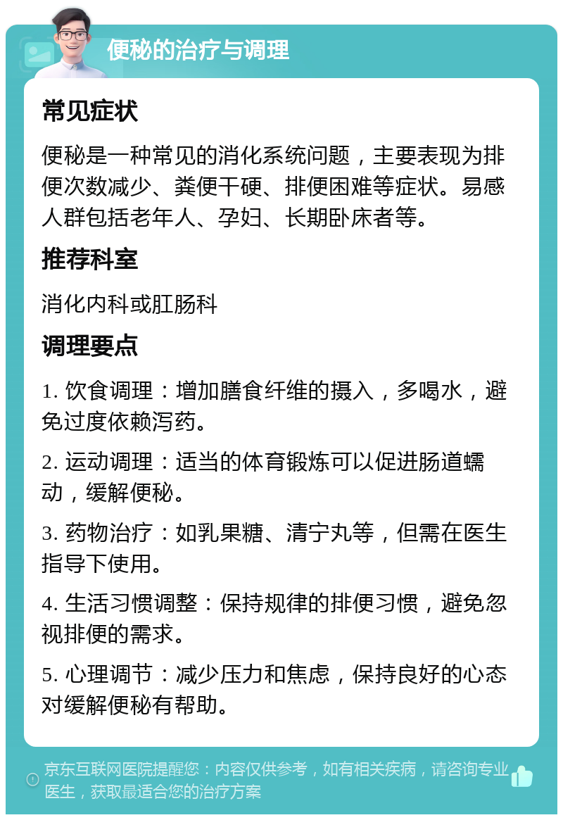 便秘的治疗与调理 常见症状 便秘是一种常见的消化系统问题，主要表现为排便次数减少、粪便干硬、排便困难等症状。易感人群包括老年人、孕妇、长期卧床者等。 推荐科室 消化内科或肛肠科 调理要点 1. 饮食调理：增加膳食纤维的摄入，多喝水，避免过度依赖泻药。 2. 运动调理：适当的体育锻炼可以促进肠道蠕动，缓解便秘。 3. 药物治疗：如乳果糖、清宁丸等，但需在医生指导下使用。 4. 生活习惯调整：保持规律的排便习惯，避免忽视排便的需求。 5. 心理调节：减少压力和焦虑，保持良好的心态对缓解便秘有帮助。