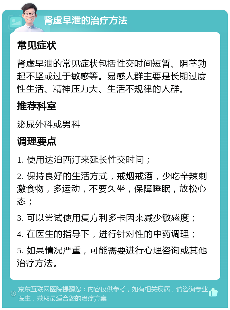 肾虚早泄的治疗方法 常见症状 肾虚早泄的常见症状包括性交时间短暂、阴茎勃起不坚或过于敏感等。易感人群主要是长期过度性生活、精神压力大、生活不规律的人群。 推荐科室 泌尿外科或男科 调理要点 1. 使用达泊西汀来延长性交时间； 2. 保持良好的生活方式，戒烟戒酒，少吃辛辣刺激食物，多运动，不要久坐，保障睡眠，放松心态； 3. 可以尝试使用复方利多卡因来减少敏感度； 4. 在医生的指导下，进行针对性的中药调理； 5. 如果情况严重，可能需要进行心理咨询或其他治疗方法。