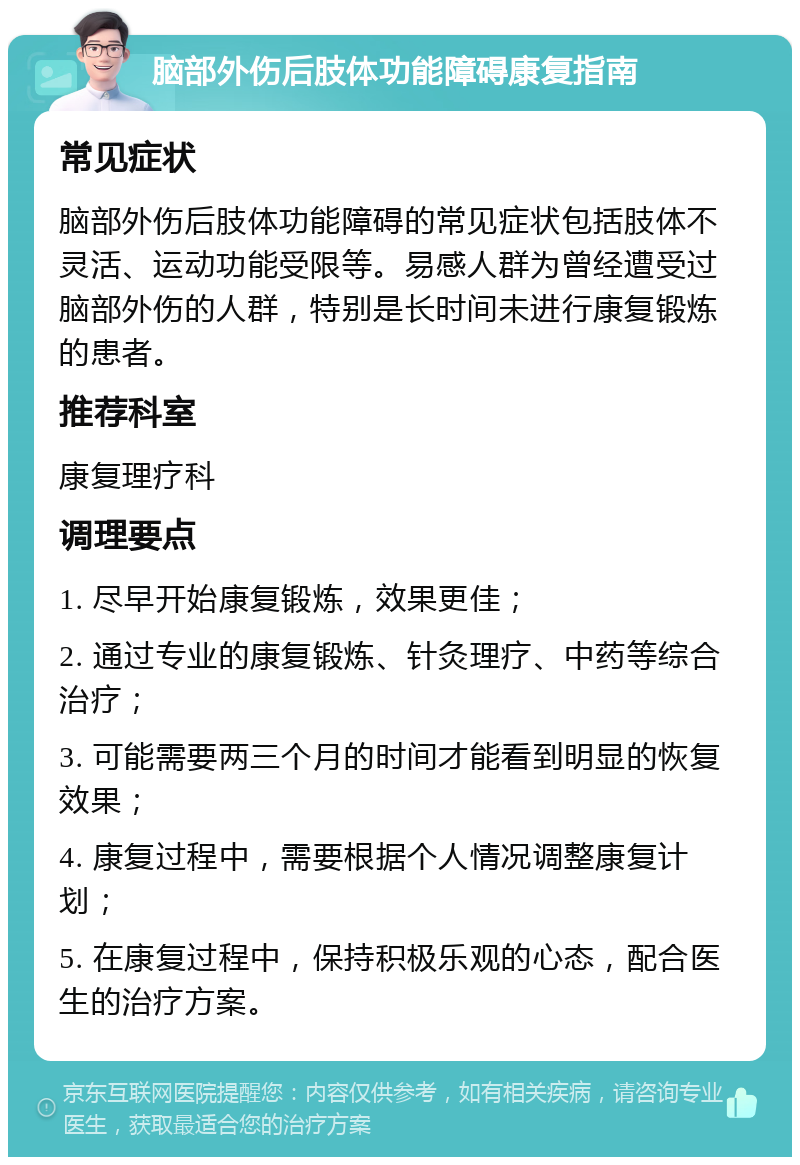 脑部外伤后肢体功能障碍康复指南 常见症状 脑部外伤后肢体功能障碍的常见症状包括肢体不灵活、运动功能受限等。易感人群为曾经遭受过脑部外伤的人群，特别是长时间未进行康复锻炼的患者。 推荐科室 康复理疗科 调理要点 1. 尽早开始康复锻炼，效果更佳； 2. 通过专业的康复锻炼、针灸理疗、中药等综合治疗； 3. 可能需要两三个月的时间才能看到明显的恢复效果； 4. 康复过程中，需要根据个人情况调整康复计划； 5. 在康复过程中，保持积极乐观的心态，配合医生的治疗方案。