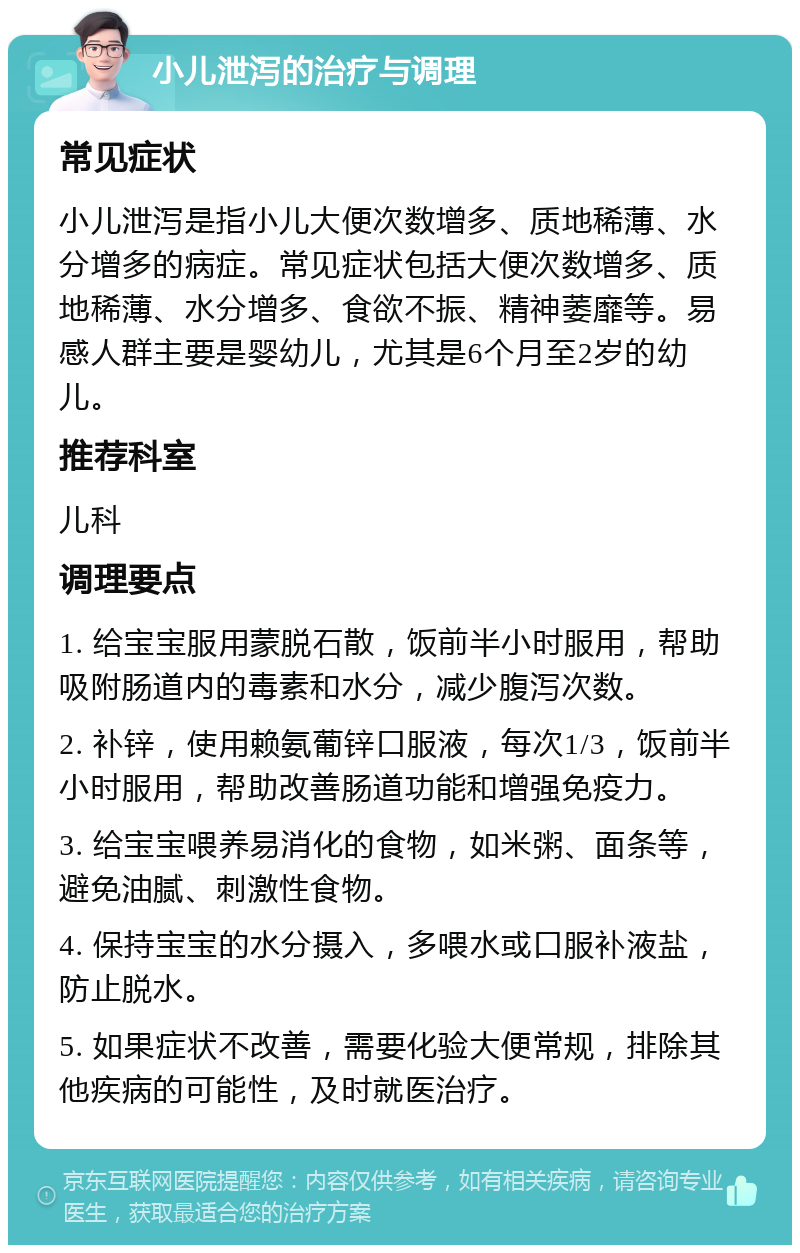 小儿泄泻的治疗与调理 常见症状 小儿泄泻是指小儿大便次数增多、质地稀薄、水分增多的病症。常见症状包括大便次数增多、质地稀薄、水分增多、食欲不振、精神萎靡等。易感人群主要是婴幼儿，尤其是6个月至2岁的幼儿。 推荐科室 儿科 调理要点 1. 给宝宝服用蒙脱石散，饭前半小时服用，帮助吸附肠道内的毒素和水分，减少腹泻次数。 2. 补锌，使用赖氨葡锌口服液，每次1/3，饭前半小时服用，帮助改善肠道功能和增强免疫力。 3. 给宝宝喂养易消化的食物，如米粥、面条等，避免油腻、刺激性食物。 4. 保持宝宝的水分摄入，多喂水或口服补液盐，防止脱水。 5. 如果症状不改善，需要化验大便常规，排除其他疾病的可能性，及时就医治疗。