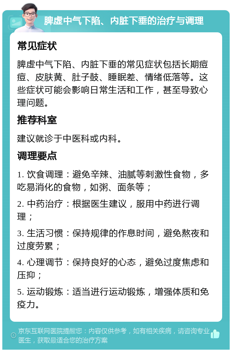 脾虚中气下陷、内脏下垂的治疗与调理 常见症状 脾虚中气下陷、内脏下垂的常见症状包括长期痘痘、皮肤黄、肚子鼓、睡眠差、情绪低落等。这些症状可能会影响日常生活和工作，甚至导致心理问题。 推荐科室 建议就诊于中医科或内科。 调理要点 1. 饮食调理：避免辛辣、油腻等刺激性食物，多吃易消化的食物，如粥、面条等； 2. 中药治疗：根据医生建议，服用中药进行调理； 3. 生活习惯：保持规律的作息时间，避免熬夜和过度劳累； 4. 心理调节：保持良好的心态，避免过度焦虑和压抑； 5. 运动锻炼：适当进行运动锻炼，增强体质和免疫力。