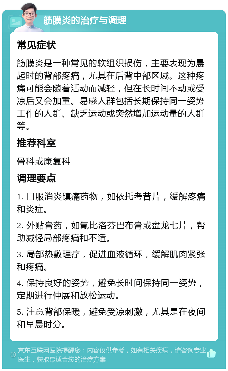 筋膜炎的治疗与调理 常见症状 筋膜炎是一种常见的软组织损伤，主要表现为晨起时的背部疼痛，尤其在后背中部区域。这种疼痛可能会随着活动而减轻，但在长时间不动或受凉后又会加重。易感人群包括长期保持同一姿势工作的人群、缺乏运动或突然增加运动量的人群等。 推荐科室 骨科或康复科 调理要点 1. 口服消炎镇痛药物，如依托考昔片，缓解疼痛和炎症。 2. 外贴膏药，如氟比洛芬巴布膏或盘龙七片，帮助减轻局部疼痛和不适。 3. 局部热敷理疗，促进血液循环，缓解肌肉紧张和疼痛。 4. 保持良好的姿势，避免长时间保持同一姿势，定期进行伸展和放松运动。 5. 注意背部保暖，避免受凉刺激，尤其是在夜间和早晨时分。