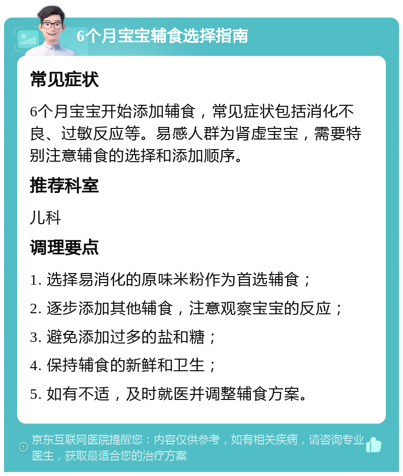 6个月宝宝辅食选择指南 常见症状 6个月宝宝开始添加辅食，常见症状包括消化不良、过敏反应等。易感人群为肾虚宝宝，需要特别注意辅食的选择和添加顺序。 推荐科室 儿科 调理要点 1. 选择易消化的原味米粉作为首选辅食； 2. 逐步添加其他辅食，注意观察宝宝的反应； 3. 避免添加过多的盐和糖； 4. 保持辅食的新鲜和卫生； 5. 如有不适，及时就医并调整辅食方案。