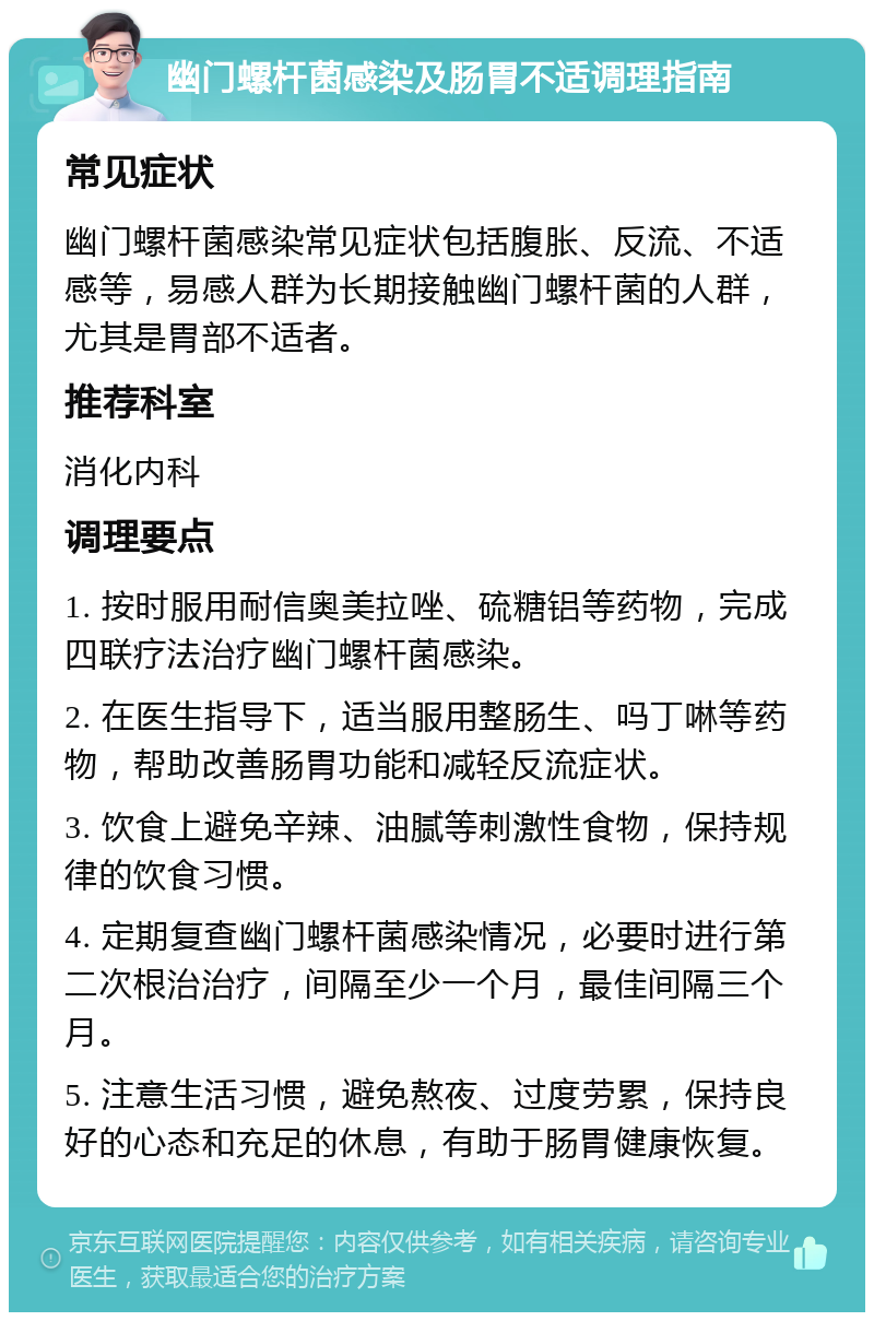 幽门螺杆菌感染及肠胃不适调理指南 常见症状 幽门螺杆菌感染常见症状包括腹胀、反流、不适感等，易感人群为长期接触幽门螺杆菌的人群，尤其是胃部不适者。 推荐科室 消化内科 调理要点 1. 按时服用耐信奥美拉唑、硫糖铝等药物，完成四联疗法治疗幽门螺杆菌感染。 2. 在医生指导下，适当服用整肠生、吗丁啉等药物，帮助改善肠胃功能和减轻反流症状。 3. 饮食上避免辛辣、油腻等刺激性食物，保持规律的饮食习惯。 4. 定期复查幽门螺杆菌感染情况，必要时进行第二次根治治疗，间隔至少一个月，最佳间隔三个月。 5. 注意生活习惯，避免熬夜、过度劳累，保持良好的心态和充足的休息，有助于肠胃健康恢复。