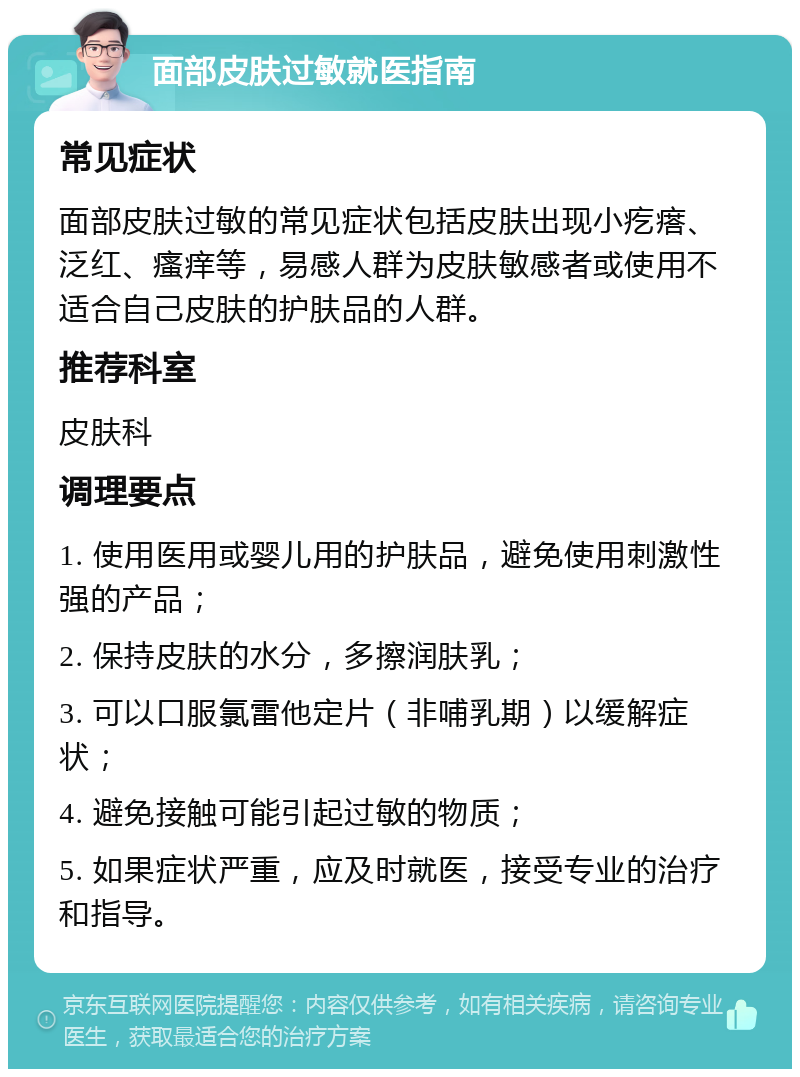 面部皮肤过敏就医指南 常见症状 面部皮肤过敏的常见症状包括皮肤出现小疙瘩、泛红、瘙痒等，易感人群为皮肤敏感者或使用不适合自己皮肤的护肤品的人群。 推荐科室 皮肤科 调理要点 1. 使用医用或婴儿用的护肤品，避免使用刺激性强的产品； 2. 保持皮肤的水分，多擦润肤乳； 3. 可以口服氯雷他定片（非哺乳期）以缓解症状； 4. 避免接触可能引起过敏的物质； 5. 如果症状严重，应及时就医，接受专业的治疗和指导。