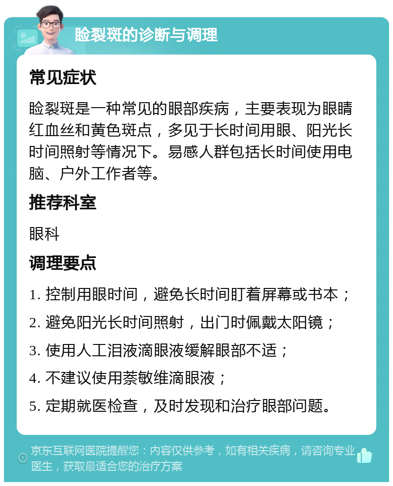 睑裂斑的诊断与调理 常见症状 睑裂斑是一种常见的眼部疾病，主要表现为眼睛红血丝和黄色斑点，多见于长时间用眼、阳光长时间照射等情况下。易感人群包括长时间使用电脑、户外工作者等。 推荐科室 眼科 调理要点 1. 控制用眼时间，避免长时间盯着屏幕或书本； 2. 避免阳光长时间照射，出门时佩戴太阳镜； 3. 使用人工泪液滴眼液缓解眼部不适； 4. 不建议使用萘敏维滴眼液； 5. 定期就医检查，及时发现和治疗眼部问题。