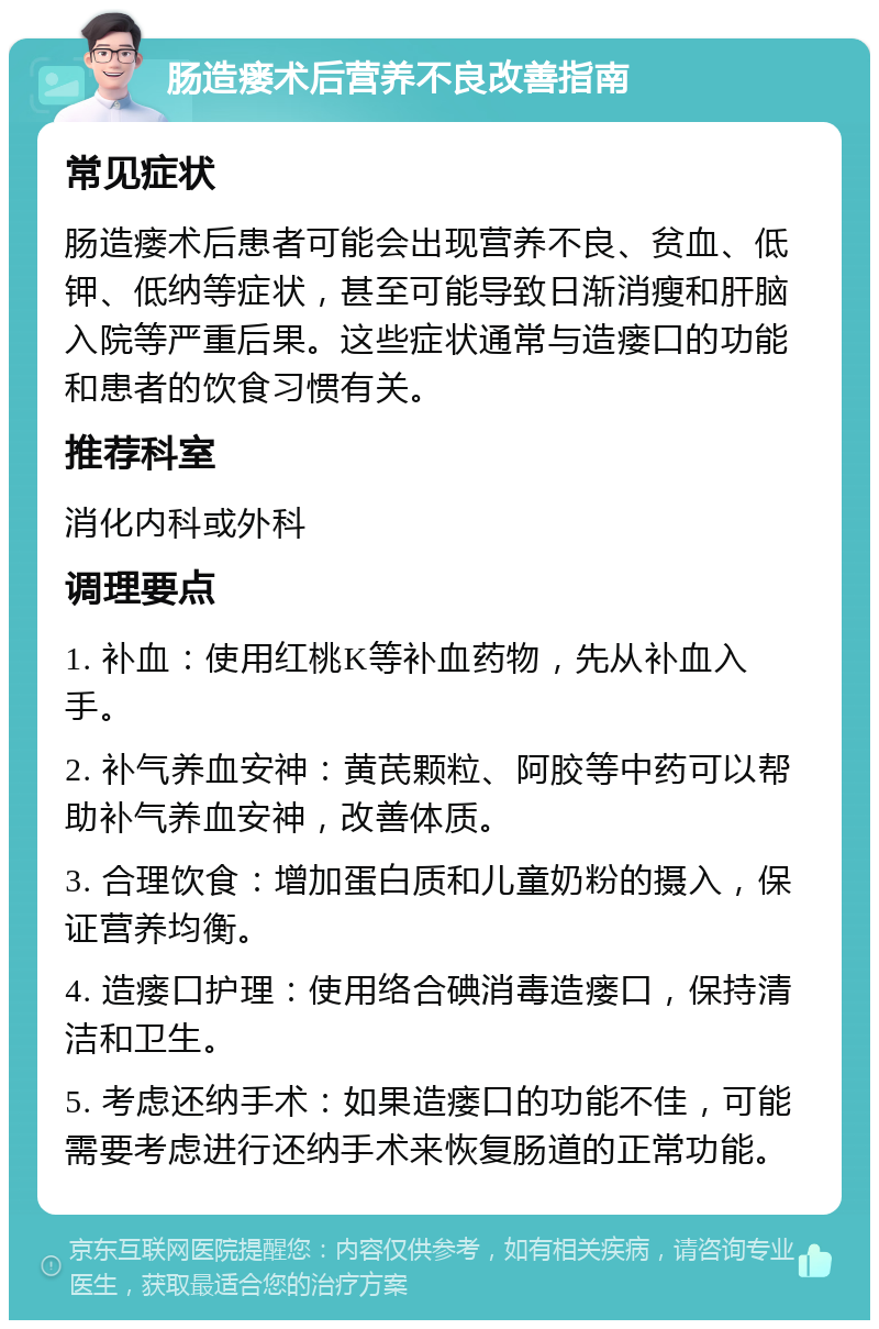 肠造瘘术后营养不良改善指南 常见症状 肠造瘘术后患者可能会出现营养不良、贫血、低钾、低纳等症状，甚至可能导致日渐消瘦和肝脑入院等严重后果。这些症状通常与造瘘口的功能和患者的饮食习惯有关。 推荐科室 消化内科或外科 调理要点 1. 补血：使用红桃K等补血药物，先从补血入手。 2. 补气养血安神：黄芪颗粒、阿胶等中药可以帮助补气养血安神，改善体质。 3. 合理饮食：增加蛋白质和儿童奶粉的摄入，保证营养均衡。 4. 造瘘口护理：使用络合碘消毒造瘘口，保持清洁和卫生。 5. 考虑还纳手术：如果造瘘口的功能不佳，可能需要考虑进行还纳手术来恢复肠道的正常功能。