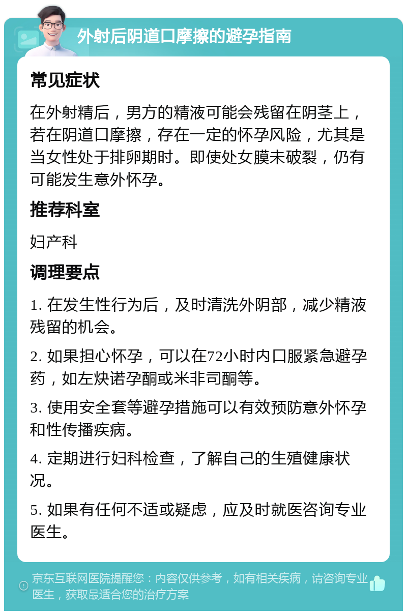 外射后阴道口摩擦的避孕指南 常见症状 在外射精后，男方的精液可能会残留在阴茎上，若在阴道口摩擦，存在一定的怀孕风险，尤其是当女性处于排卵期时。即使处女膜未破裂，仍有可能发生意外怀孕。 推荐科室 妇产科 调理要点 1. 在发生性行为后，及时清洗外阴部，减少精液残留的机会。 2. 如果担心怀孕，可以在72小时内口服紧急避孕药，如左炔诺孕酮或米非司酮等。 3. 使用安全套等避孕措施可以有效预防意外怀孕和性传播疾病。 4. 定期进行妇科检查，了解自己的生殖健康状况。 5. 如果有任何不适或疑虑，应及时就医咨询专业医生。