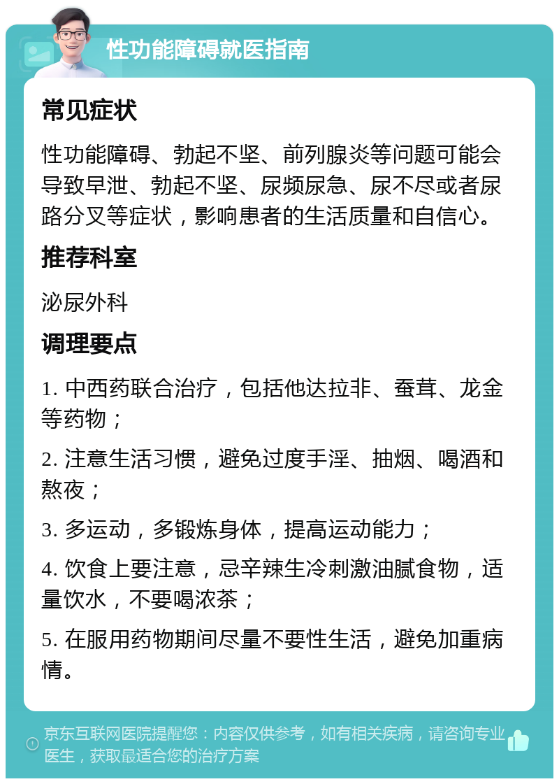 性功能障碍就医指南 常见症状 性功能障碍、勃起不坚、前列腺炎等问题可能会导致早泄、勃起不坚、尿频尿急、尿不尽或者尿路分叉等症状，影响患者的生活质量和自信心。 推荐科室 泌尿外科 调理要点 1. 中西药联合治疗，包括他达拉非、蚕茸、龙金等药物； 2. 注意生活习惯，避免过度手淫、抽烟、喝酒和熬夜； 3. 多运动，多锻炼身体，提高运动能力； 4. 饮食上要注意，忌辛辣生冷刺激油腻食物，适量饮水，不要喝浓茶； 5. 在服用药物期间尽量不要性生活，避免加重病情。