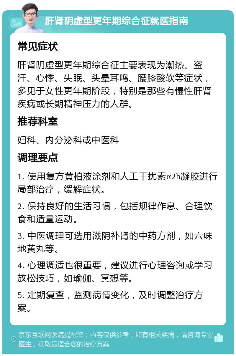 肝肾阴虚型更年期综合征就医指南 常见症状 肝肾阴虚型更年期综合征主要表现为潮热、盗汗、心悸、失眠、头晕耳鸣、腰膝酸软等症状，多见于女性更年期阶段，特别是那些有慢性肝肾疾病或长期精神压力的人群。 推荐科室 妇科、内分泌科或中医科 调理要点 1. 使用复方黄柏液涂剂和人工干扰素α2b凝胶进行局部治疗，缓解症状。 2. 保持良好的生活习惯，包括规律作息、合理饮食和适量运动。 3. 中医调理可选用滋阴补肾的中药方剂，如六味地黄丸等。 4. 心理调适也很重要，建议进行心理咨询或学习放松技巧，如瑜伽、冥想等。 5. 定期复查，监测病情变化，及时调整治疗方案。