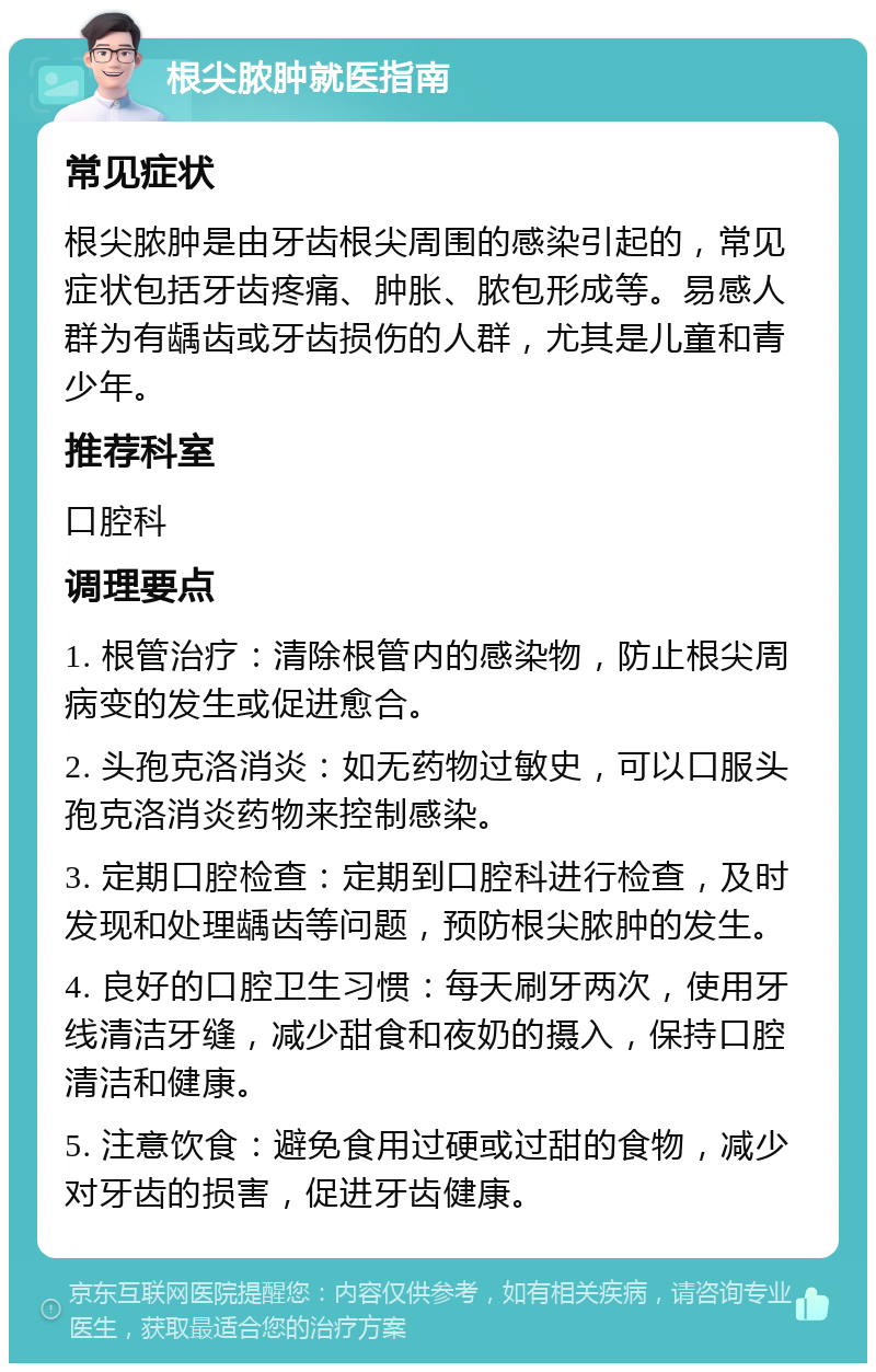 根尖脓肿就医指南 常见症状 根尖脓肿是由牙齿根尖周围的感染引起的，常见症状包括牙齿疼痛、肿胀、脓包形成等。易感人群为有龋齿或牙齿损伤的人群，尤其是儿童和青少年。 推荐科室 口腔科 调理要点 1. 根管治疗：清除根管内的感染物，防止根尖周病变的发生或促进愈合。 2. 头孢克洛消炎：如无药物过敏史，可以口服头孢克洛消炎药物来控制感染。 3. 定期口腔检查：定期到口腔科进行检查，及时发现和处理龋齿等问题，预防根尖脓肿的发生。 4. 良好的口腔卫生习惯：每天刷牙两次，使用牙线清洁牙缝，减少甜食和夜奶的摄入，保持口腔清洁和健康。 5. 注意饮食：避免食用过硬或过甜的食物，减少对牙齿的损害，促进牙齿健康。