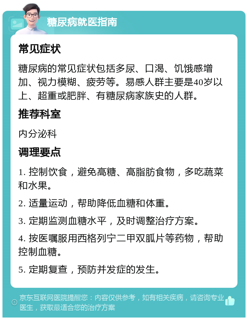 糖尿病就医指南 常见症状 糖尿病的常见症状包括多尿、口渴、饥饿感增加、视力模糊、疲劳等。易感人群主要是40岁以上、超重或肥胖、有糖尿病家族史的人群。 推荐科室 内分泌科 调理要点 1. 控制饮食，避免高糖、高脂肪食物，多吃蔬菜和水果。 2. 适量运动，帮助降低血糖和体重。 3. 定期监测血糖水平，及时调整治疗方案。 4. 按医嘱服用西格列宁二甲双胍片等药物，帮助控制血糖。 5. 定期复查，预防并发症的发生。