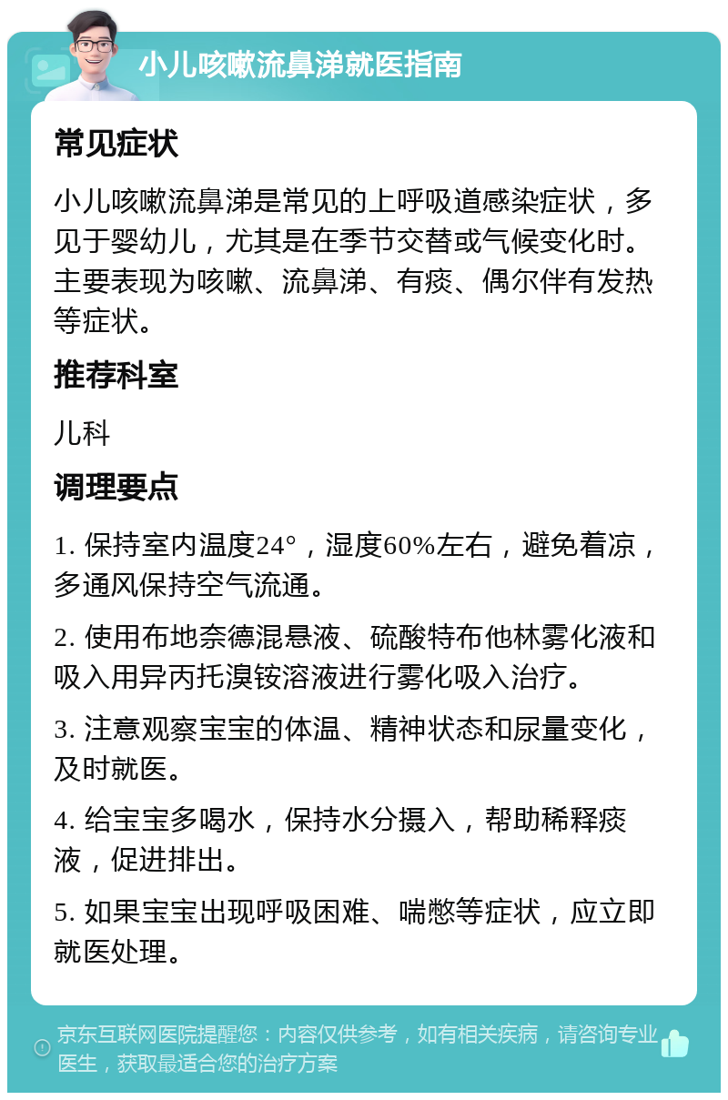 小儿咳嗽流鼻涕就医指南 常见症状 小儿咳嗽流鼻涕是常见的上呼吸道感染症状，多见于婴幼儿，尤其是在季节交替或气候变化时。主要表现为咳嗽、流鼻涕、有痰、偶尔伴有发热等症状。 推荐科室 儿科 调理要点 1. 保持室内温度24°，湿度60%左右，避免着凉，多通风保持空气流通。 2. 使用布地奈德混悬液、硫酸特布他林雾化液和吸入用异丙托溴铵溶液进行雾化吸入治疗。 3. 注意观察宝宝的体温、精神状态和尿量变化，及时就医。 4. 给宝宝多喝水，保持水分摄入，帮助稀释痰液，促进排出。 5. 如果宝宝出现呼吸困难、喘憋等症状，应立即就医处理。