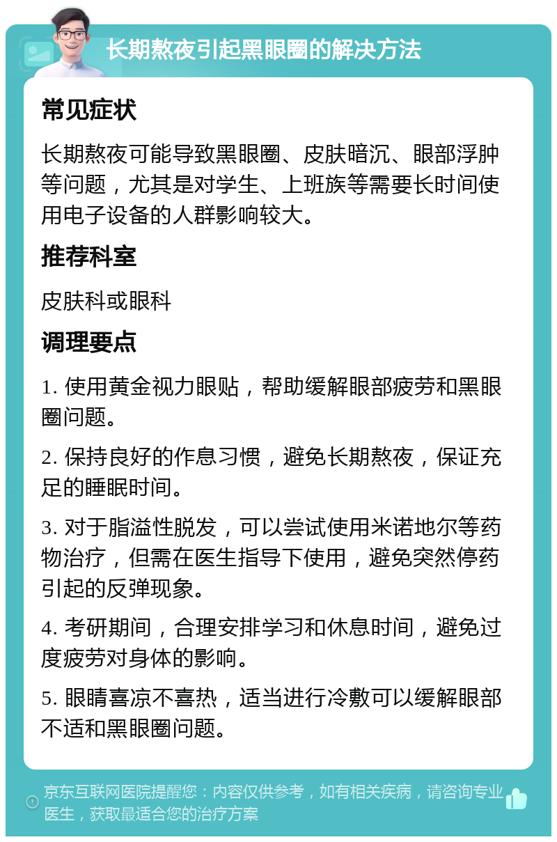 长期熬夜引起黑眼圈的解决方法 常见症状 长期熬夜可能导致黑眼圈、皮肤暗沉、眼部浮肿等问题，尤其是对学生、上班族等需要长时间使用电子设备的人群影响较大。 推荐科室 皮肤科或眼科 调理要点 1. 使用黄金视力眼贴，帮助缓解眼部疲劳和黑眼圈问题。 2. 保持良好的作息习惯，避免长期熬夜，保证充足的睡眠时间。 3. 对于脂溢性脱发，可以尝试使用米诺地尔等药物治疗，但需在医生指导下使用，避免突然停药引起的反弹现象。 4. 考研期间，合理安排学习和休息时间，避免过度疲劳对身体的影响。 5. 眼睛喜凉不喜热，适当进行冷敷可以缓解眼部不适和黑眼圈问题。