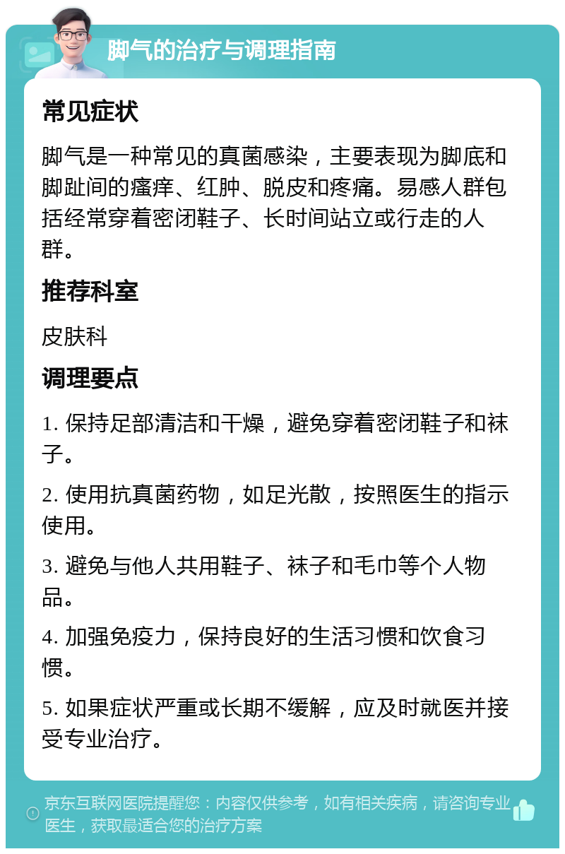 脚气的治疗与调理指南 常见症状 脚气是一种常见的真菌感染，主要表现为脚底和脚趾间的瘙痒、红肿、脱皮和疼痛。易感人群包括经常穿着密闭鞋子、长时间站立或行走的人群。 推荐科室 皮肤科 调理要点 1. 保持足部清洁和干燥，避免穿着密闭鞋子和袜子。 2. 使用抗真菌药物，如足光散，按照医生的指示使用。 3. 避免与他人共用鞋子、袜子和毛巾等个人物品。 4. 加强免疫力，保持良好的生活习惯和饮食习惯。 5. 如果症状严重或长期不缓解，应及时就医并接受专业治疗。