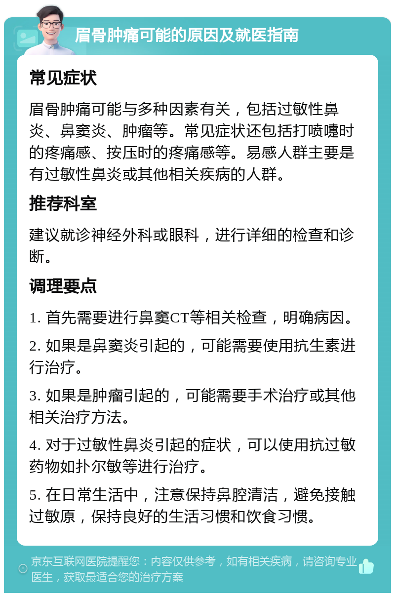 眉骨肿痛可能的原因及就医指南 常见症状 眉骨肿痛可能与多种因素有关，包括过敏性鼻炎、鼻窦炎、肿瘤等。常见症状还包括打喷嚏时的疼痛感、按压时的疼痛感等。易感人群主要是有过敏性鼻炎或其他相关疾病的人群。 推荐科室 建议就诊神经外科或眼科，进行详细的检查和诊断。 调理要点 1. 首先需要进行鼻窦CT等相关检查，明确病因。 2. 如果是鼻窦炎引起的，可能需要使用抗生素进行治疗。 3. 如果是肿瘤引起的，可能需要手术治疗或其他相关治疗方法。 4. 对于过敏性鼻炎引起的症状，可以使用抗过敏药物如扑尔敏等进行治疗。 5. 在日常生活中，注意保持鼻腔清洁，避免接触过敏原，保持良好的生活习惯和饮食习惯。