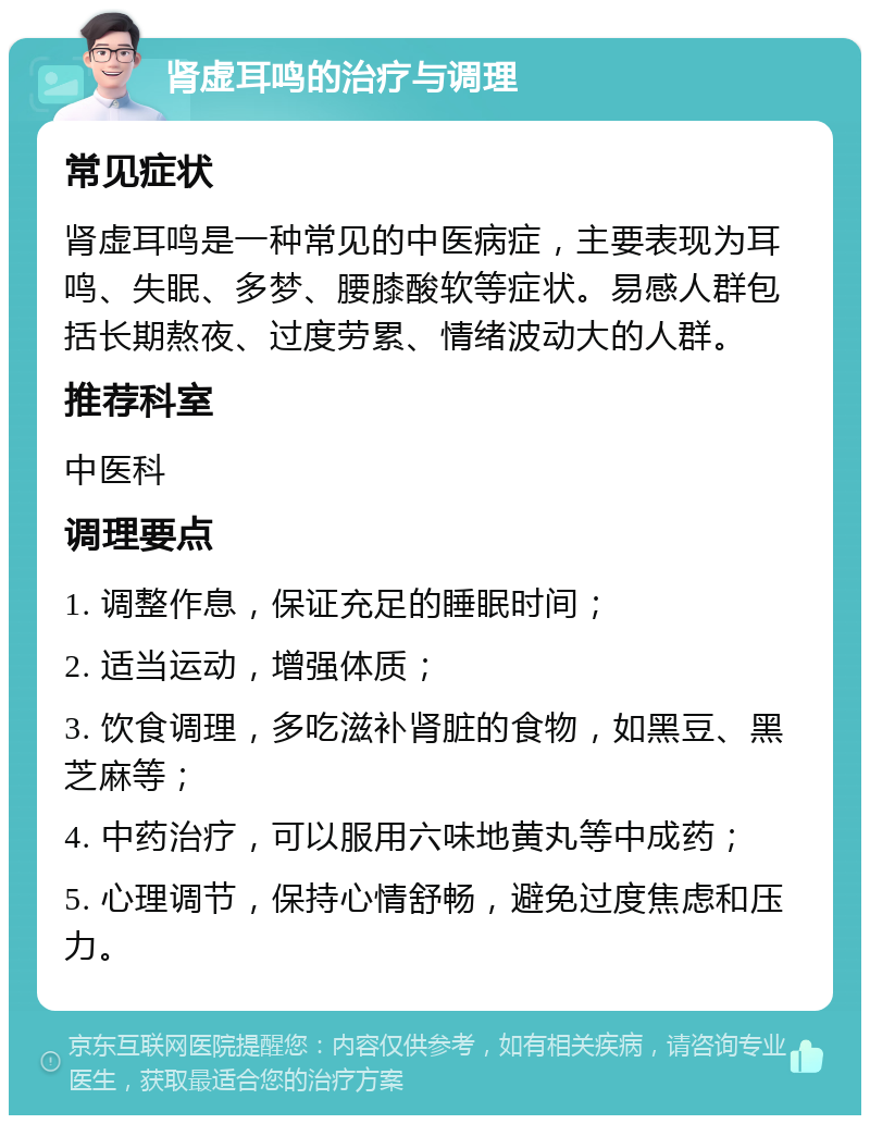 肾虚耳鸣的治疗与调理 常见症状 肾虚耳鸣是一种常见的中医病症，主要表现为耳鸣、失眠、多梦、腰膝酸软等症状。易感人群包括长期熬夜、过度劳累、情绪波动大的人群。 推荐科室 中医科 调理要点 1. 调整作息，保证充足的睡眠时间； 2. 适当运动，增强体质； 3. 饮食调理，多吃滋补肾脏的食物，如黑豆、黑芝麻等； 4. 中药治疗，可以服用六味地黄丸等中成药； 5. 心理调节，保持心情舒畅，避免过度焦虑和压力。