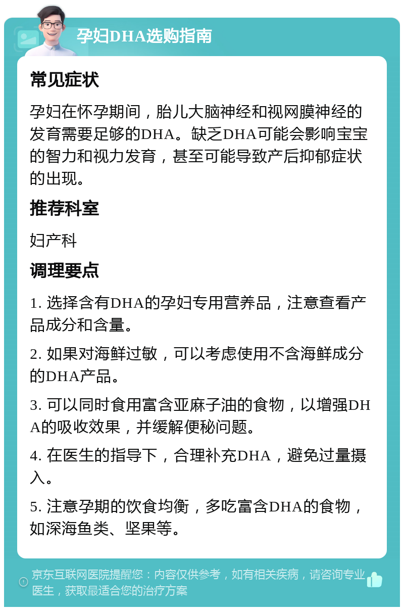 孕妇DHA选购指南 常见症状 孕妇在怀孕期间，胎儿大脑神经和视网膜神经的发育需要足够的DHA。缺乏DHA可能会影响宝宝的智力和视力发育，甚至可能导致产后抑郁症状的出现。 推荐科室 妇产科 调理要点 1. 选择含有DHA的孕妇专用营养品，注意查看产品成分和含量。 2. 如果对海鲜过敏，可以考虑使用不含海鲜成分的DHA产品。 3. 可以同时食用富含亚麻子油的食物，以增强DHA的吸收效果，并缓解便秘问题。 4. 在医生的指导下，合理补充DHA，避免过量摄入。 5. 注意孕期的饮食均衡，多吃富含DHA的食物，如深海鱼类、坚果等。