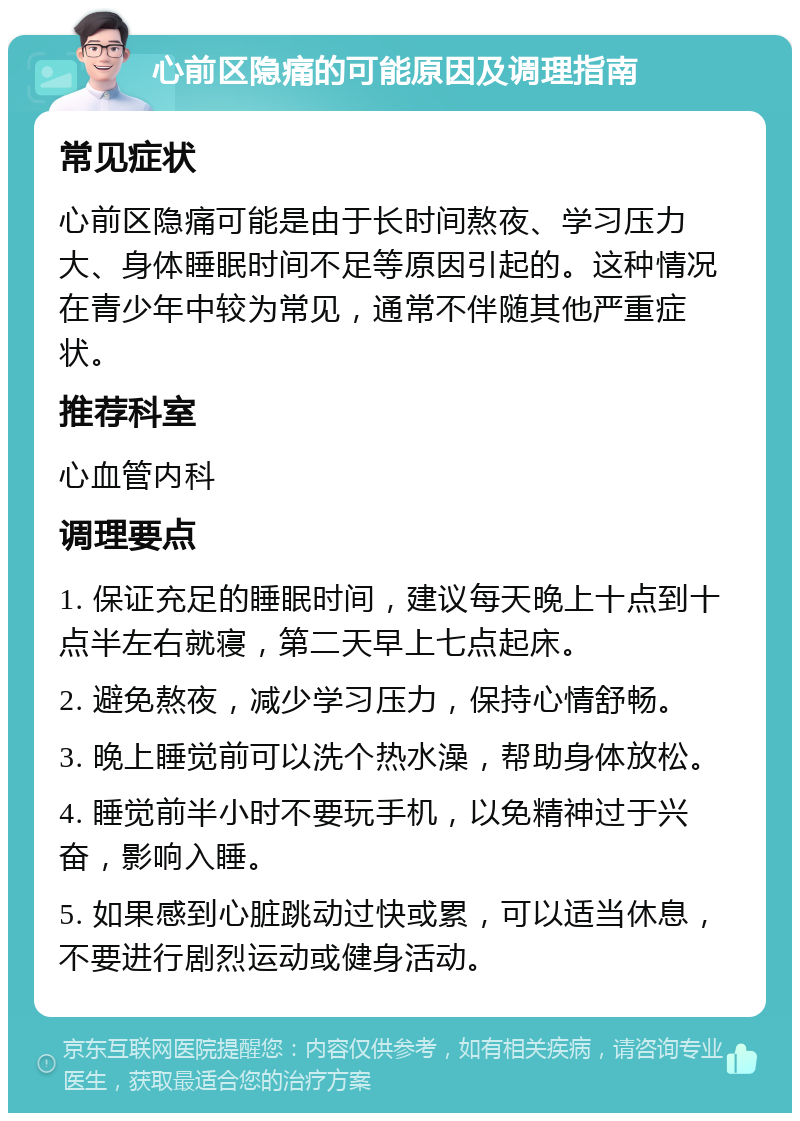 心前区隐痛的可能原因及调理指南 常见症状 心前区隐痛可能是由于长时间熬夜、学习压力大、身体睡眠时间不足等原因引起的。这种情况在青少年中较为常见，通常不伴随其他严重症状。 推荐科室 心血管内科 调理要点 1. 保证充足的睡眠时间，建议每天晚上十点到十点半左右就寝，第二天早上七点起床。 2. 避免熬夜，减少学习压力，保持心情舒畅。 3. 晚上睡觉前可以洗个热水澡，帮助身体放松。 4. 睡觉前半小时不要玩手机，以免精神过于兴奋，影响入睡。 5. 如果感到心脏跳动过快或累，可以适当休息，不要进行剧烈运动或健身活动。