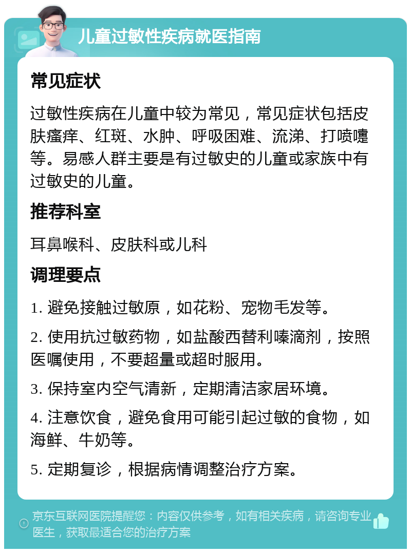 儿童过敏性疾病就医指南 常见症状 过敏性疾病在儿童中较为常见，常见症状包括皮肤瘙痒、红斑、水肿、呼吸困难、流涕、打喷嚏等。易感人群主要是有过敏史的儿童或家族中有过敏史的儿童。 推荐科室 耳鼻喉科、皮肤科或儿科 调理要点 1. 避免接触过敏原，如花粉、宠物毛发等。 2. 使用抗过敏药物，如盐酸西替利嗪滴剂，按照医嘱使用，不要超量或超时服用。 3. 保持室内空气清新，定期清洁家居环境。 4. 注意饮食，避免食用可能引起过敏的食物，如海鲜、牛奶等。 5. 定期复诊，根据病情调整治疗方案。