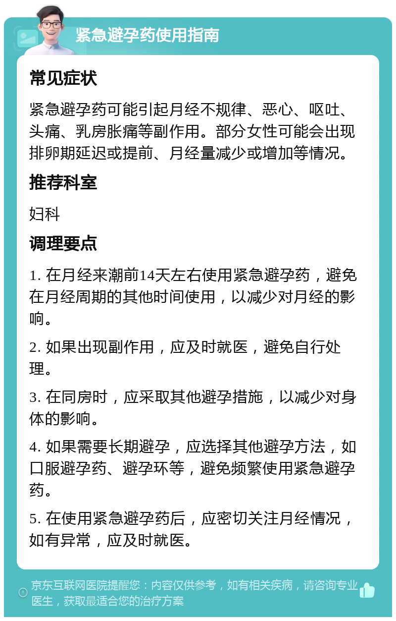 紧急避孕药使用指南 常见症状 紧急避孕药可能引起月经不规律、恶心、呕吐、头痛、乳房胀痛等副作用。部分女性可能会出现排卵期延迟或提前、月经量减少或增加等情况。 推荐科室 妇科 调理要点 1. 在月经来潮前14天左右使用紧急避孕药，避免在月经周期的其他时间使用，以减少对月经的影响。 2. 如果出现副作用，应及时就医，避免自行处理。 3. 在同房时，应采取其他避孕措施，以减少对身体的影响。 4. 如果需要长期避孕，应选择其他避孕方法，如口服避孕药、避孕环等，避免频繁使用紧急避孕药。 5. 在使用紧急避孕药后，应密切关注月经情况，如有异常，应及时就医。