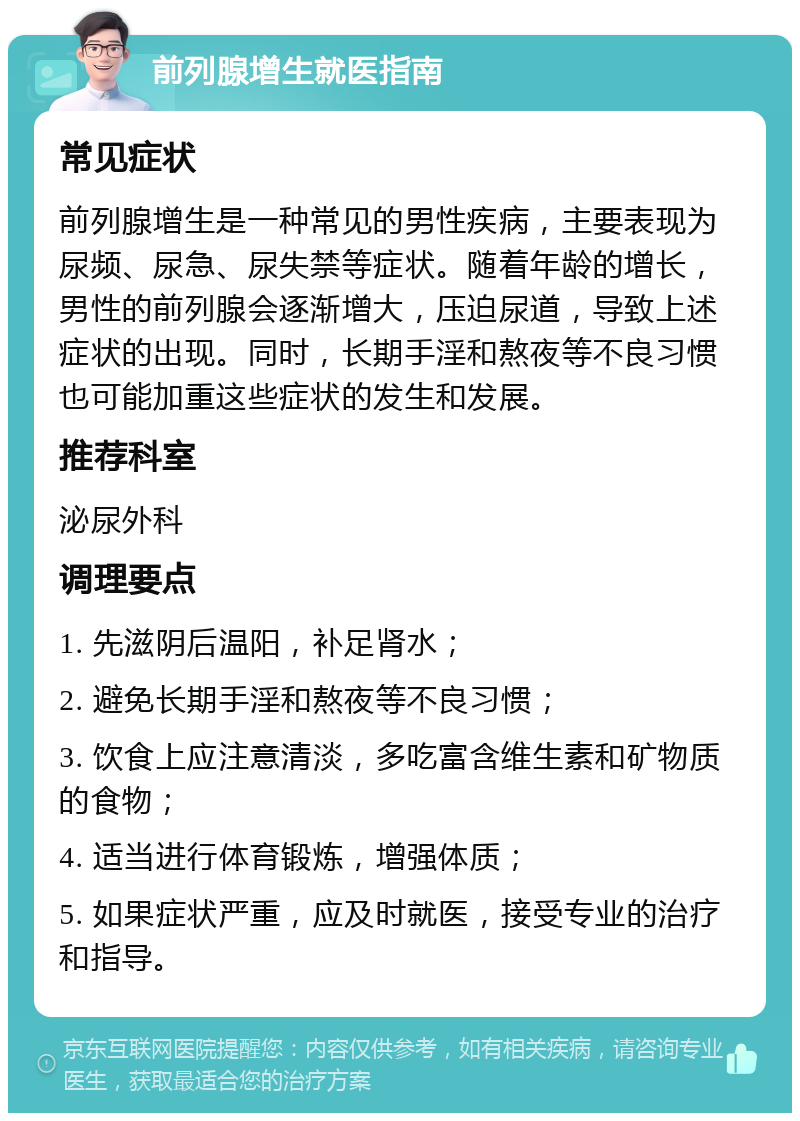 前列腺增生就医指南 常见症状 前列腺增生是一种常见的男性疾病，主要表现为尿频、尿急、尿失禁等症状。随着年龄的增长，男性的前列腺会逐渐增大，压迫尿道，导致上述症状的出现。同时，长期手淫和熬夜等不良习惯也可能加重这些症状的发生和发展。 推荐科室 泌尿外科 调理要点 1. 先滋阴后温阳，补足肾水； 2. 避免长期手淫和熬夜等不良习惯； 3. 饮食上应注意清淡，多吃富含维生素和矿物质的食物； 4. 适当进行体育锻炼，增强体质； 5. 如果症状严重，应及时就医，接受专业的治疗和指导。