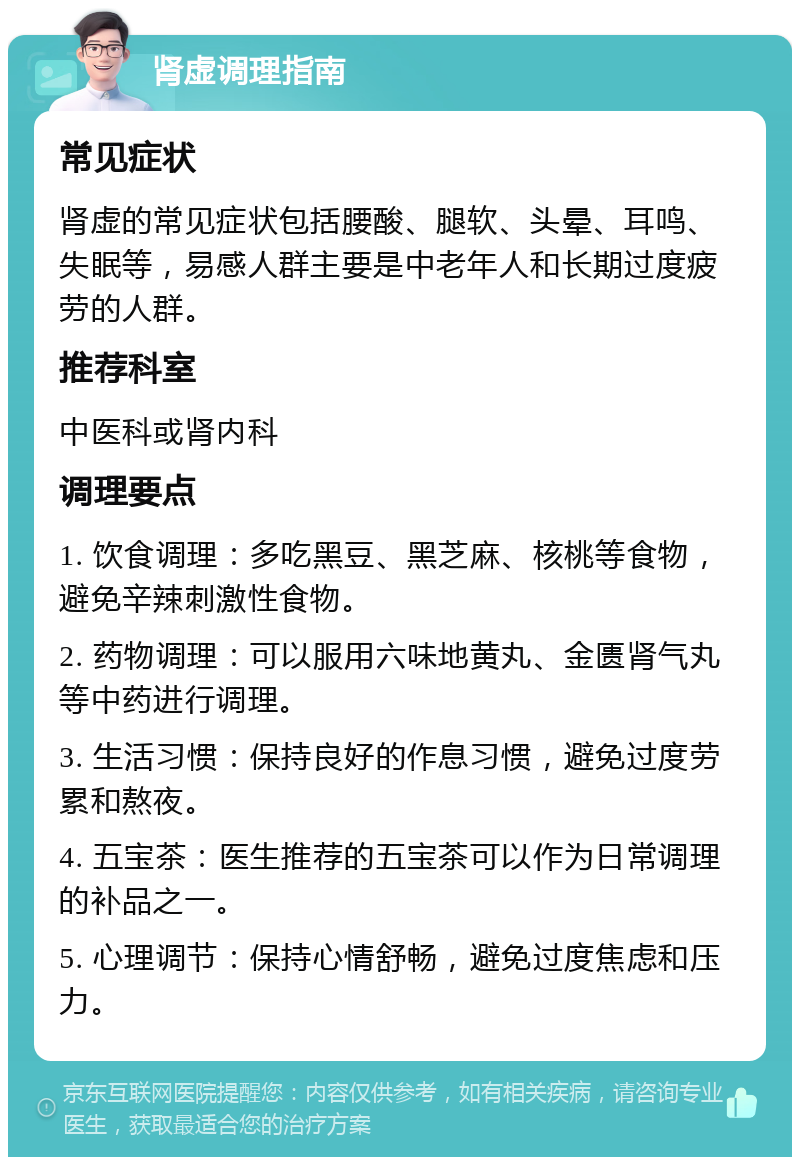 肾虚调理指南 常见症状 肾虚的常见症状包括腰酸、腿软、头晕、耳鸣、失眠等，易感人群主要是中老年人和长期过度疲劳的人群。 推荐科室 中医科或肾内科 调理要点 1. 饮食调理：多吃黑豆、黑芝麻、核桃等食物，避免辛辣刺激性食物。 2. 药物调理：可以服用六味地黄丸、金匮肾气丸等中药进行调理。 3. 生活习惯：保持良好的作息习惯，避免过度劳累和熬夜。 4. 五宝茶：医生推荐的五宝茶可以作为日常调理的补品之一。 5. 心理调节：保持心情舒畅，避免过度焦虑和压力。