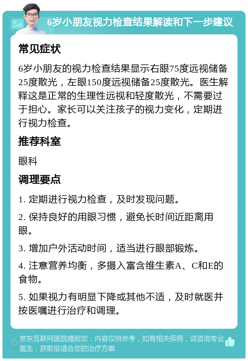 6岁小朋友视力检查结果解读和下一步建议 常见症状 6岁小朋友的视力检查结果显示右眼75度远视储备25度散光，左眼150度远视储备25度散光。医生解释这是正常的生理性远视和轻度散光，不需要过于担心。家长可以关注孩子的视力变化，定期进行视力检查。 推荐科室 眼科 调理要点 1. 定期进行视力检查，及时发现问题。 2. 保持良好的用眼习惯，避免长时间近距离用眼。 3. 增加户外活动时间，适当进行眼部锻炼。 4. 注意营养均衡，多摄入富含维生素A、C和E的食物。 5. 如果视力有明显下降或其他不适，及时就医并按医嘱进行治疗和调理。