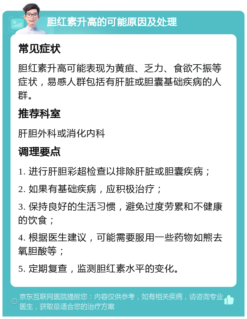 胆红素升高的可能原因及处理 常见症状 胆红素升高可能表现为黄疸、乏力、食欲不振等症状，易感人群包括有肝脏或胆囊基础疾病的人群。 推荐科室 肝胆外科或消化内科 调理要点 1. 进行肝胆彩超检查以排除肝脏或胆囊疾病； 2. 如果有基础疾病，应积极治疗； 3. 保持良好的生活习惯，避免过度劳累和不健康的饮食； 4. 根据医生建议，可能需要服用一些药物如熊去氧胆酸等； 5. 定期复查，监测胆红素水平的变化。