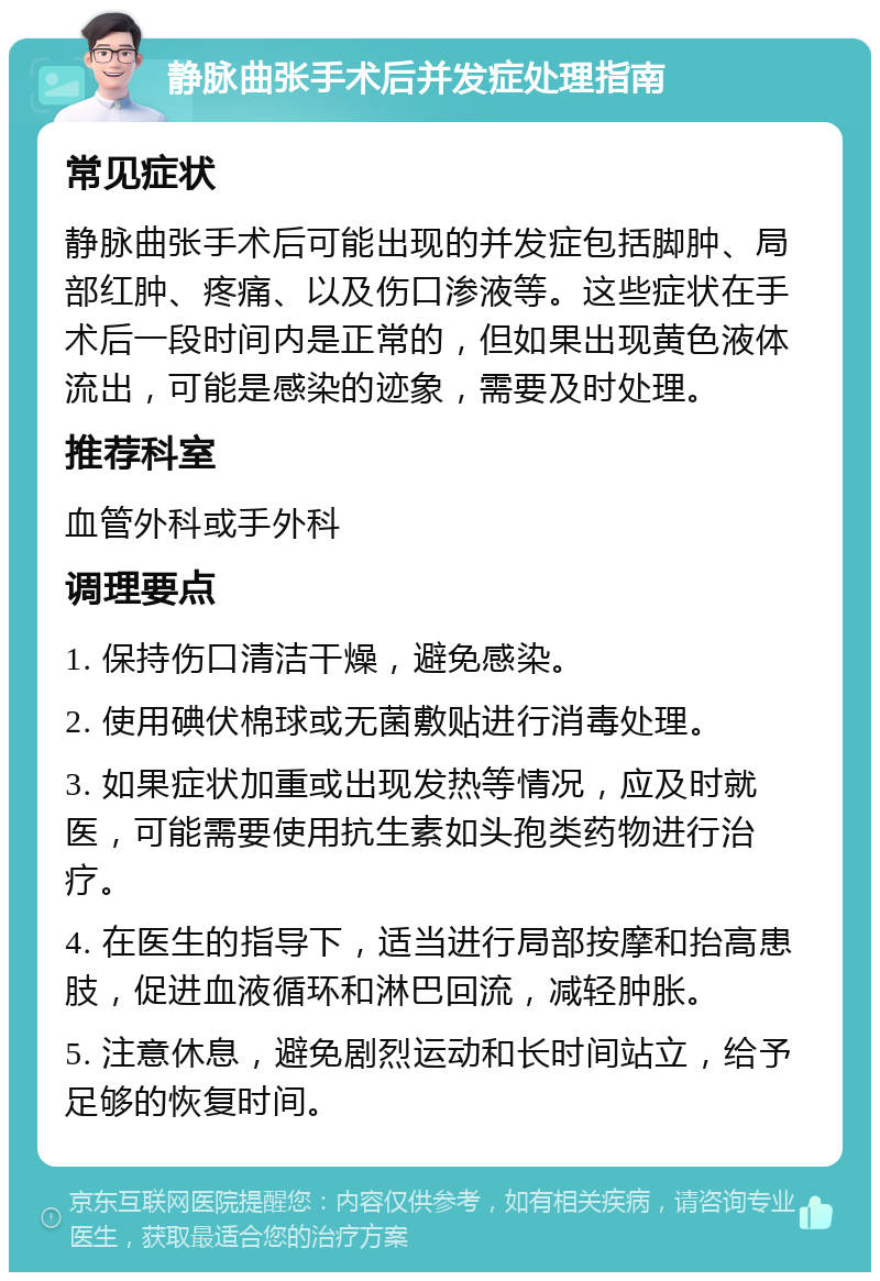 静脉曲张手术后并发症处理指南 常见症状 静脉曲张手术后可能出现的并发症包括脚肿、局部红肿、疼痛、以及伤口渗液等。这些症状在手术后一段时间内是正常的，但如果出现黄色液体流出，可能是感染的迹象，需要及时处理。 推荐科室 血管外科或手外科 调理要点 1. 保持伤口清洁干燥，避免感染。 2. 使用碘伏棉球或无菌敷贴进行消毒处理。 3. 如果症状加重或出现发热等情况，应及时就医，可能需要使用抗生素如头孢类药物进行治疗。 4. 在医生的指导下，适当进行局部按摩和抬高患肢，促进血液循环和淋巴回流，减轻肿胀。 5. 注意休息，避免剧烈运动和长时间站立，给予足够的恢复时间。