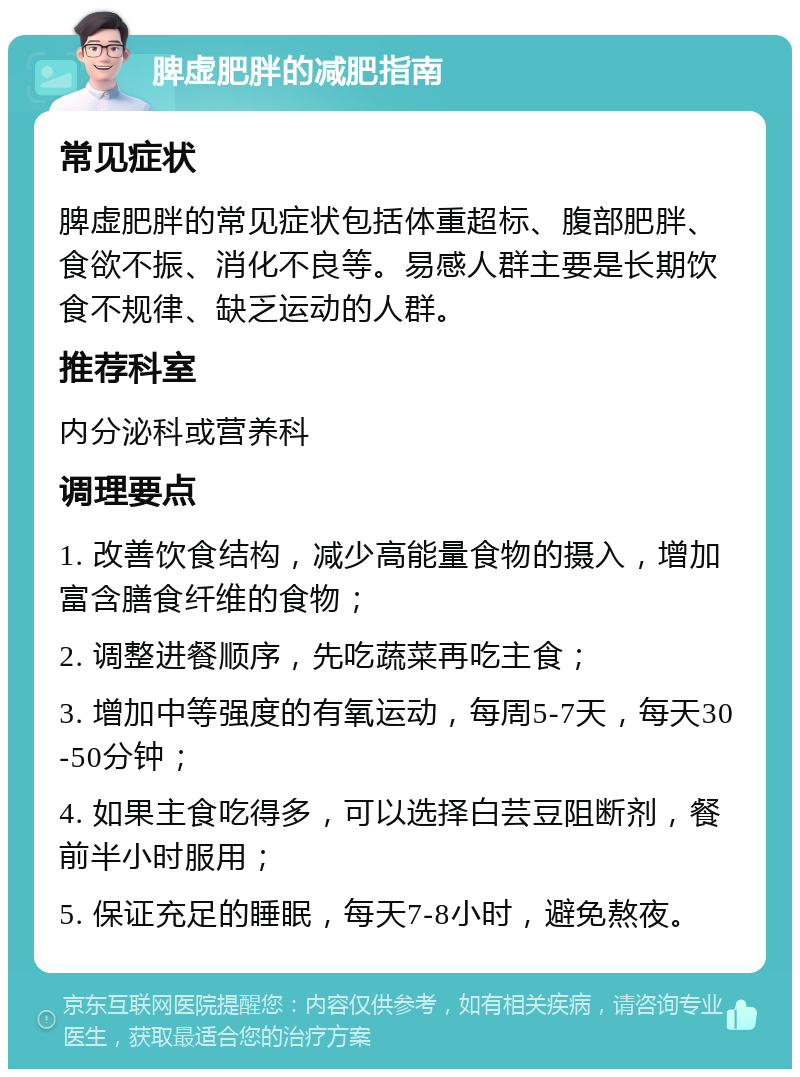 脾虚肥胖的减肥指南 常见症状 脾虚肥胖的常见症状包括体重超标、腹部肥胖、食欲不振、消化不良等。易感人群主要是长期饮食不规律、缺乏运动的人群。 推荐科室 内分泌科或营养科 调理要点 1. 改善饮食结构，减少高能量食物的摄入，增加富含膳食纤维的食物； 2. 调整进餐顺序，先吃蔬菜再吃主食； 3. 增加中等强度的有氧运动，每周5-7天，每天30-50分钟； 4. 如果主食吃得多，可以选择白芸豆阻断剂，餐前半小时服用； 5. 保证充足的睡眠，每天7-8小时，避免熬夜。