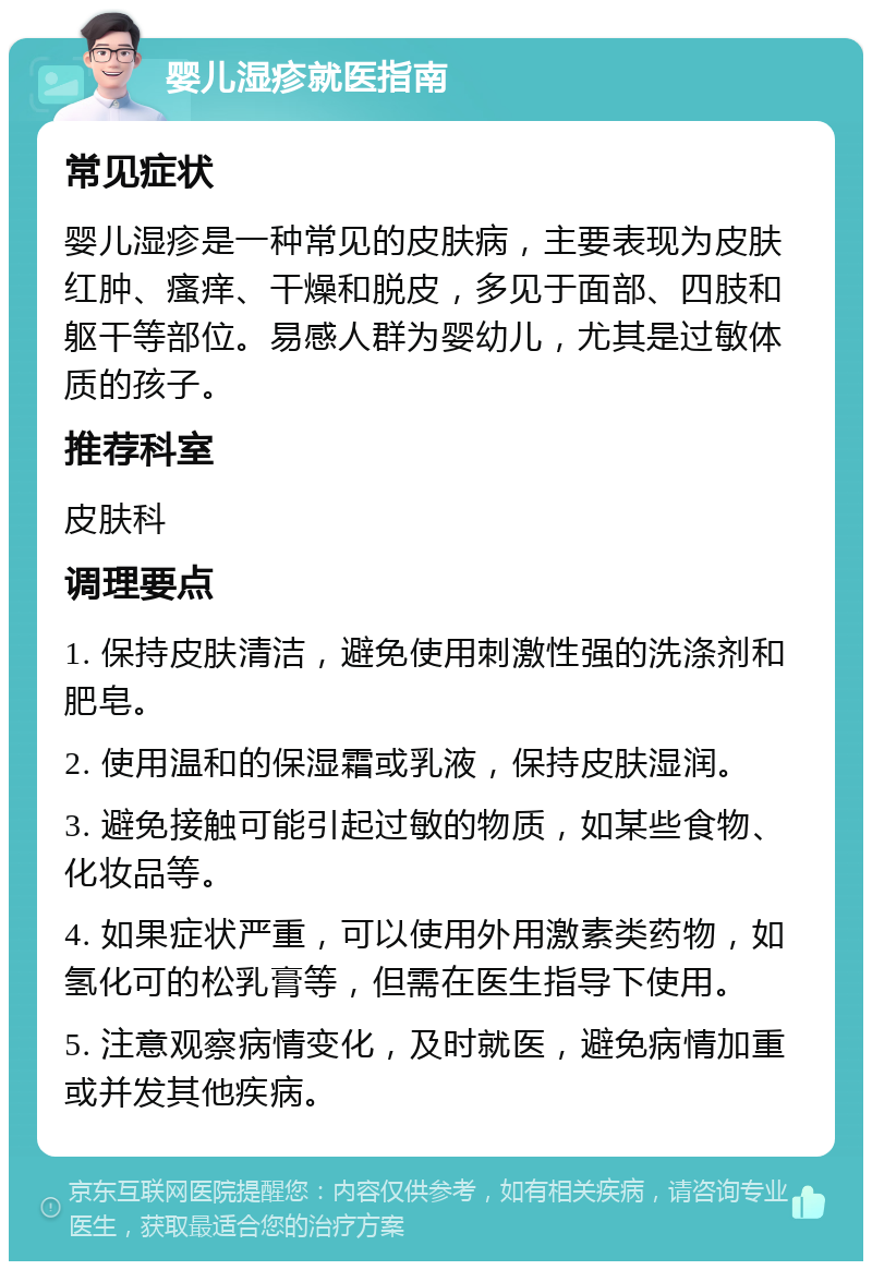 婴儿湿疹就医指南 常见症状 婴儿湿疹是一种常见的皮肤病，主要表现为皮肤红肿、瘙痒、干燥和脱皮，多见于面部、四肢和躯干等部位。易感人群为婴幼儿，尤其是过敏体质的孩子。 推荐科室 皮肤科 调理要点 1. 保持皮肤清洁，避免使用刺激性强的洗涤剂和肥皂。 2. 使用温和的保湿霜或乳液，保持皮肤湿润。 3. 避免接触可能引起过敏的物质，如某些食物、化妆品等。 4. 如果症状严重，可以使用外用激素类药物，如氢化可的松乳膏等，但需在医生指导下使用。 5. 注意观察病情变化，及时就医，避免病情加重或并发其他疾病。