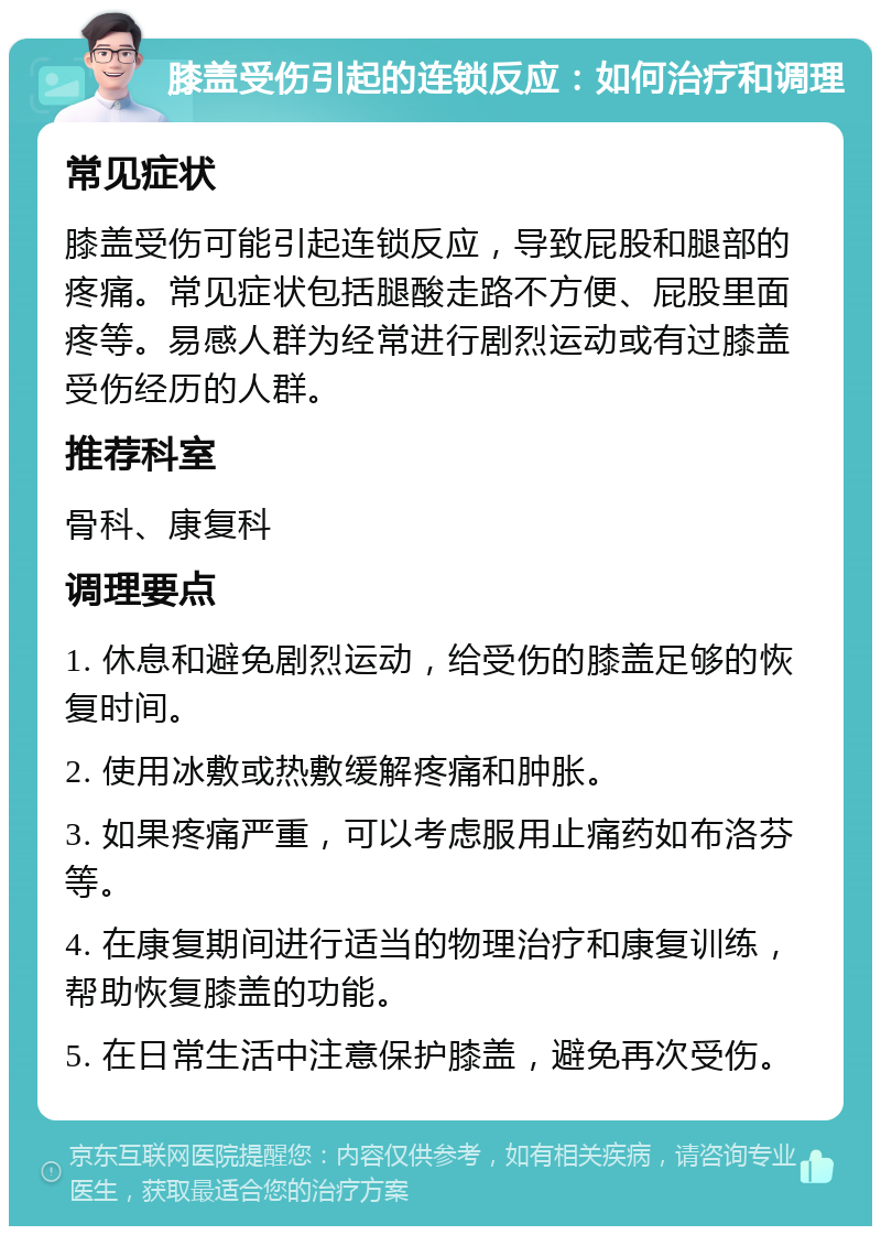 膝盖受伤引起的连锁反应：如何治疗和调理 常见症状 膝盖受伤可能引起连锁反应，导致屁股和腿部的疼痛。常见症状包括腿酸走路不方便、屁股里面疼等。易感人群为经常进行剧烈运动或有过膝盖受伤经历的人群。 推荐科室 骨科、康复科 调理要点 1. 休息和避免剧烈运动，给受伤的膝盖足够的恢复时间。 2. 使用冰敷或热敷缓解疼痛和肿胀。 3. 如果疼痛严重，可以考虑服用止痛药如布洛芬等。 4. 在康复期间进行适当的物理治疗和康复训练，帮助恢复膝盖的功能。 5. 在日常生活中注意保护膝盖，避免再次受伤。