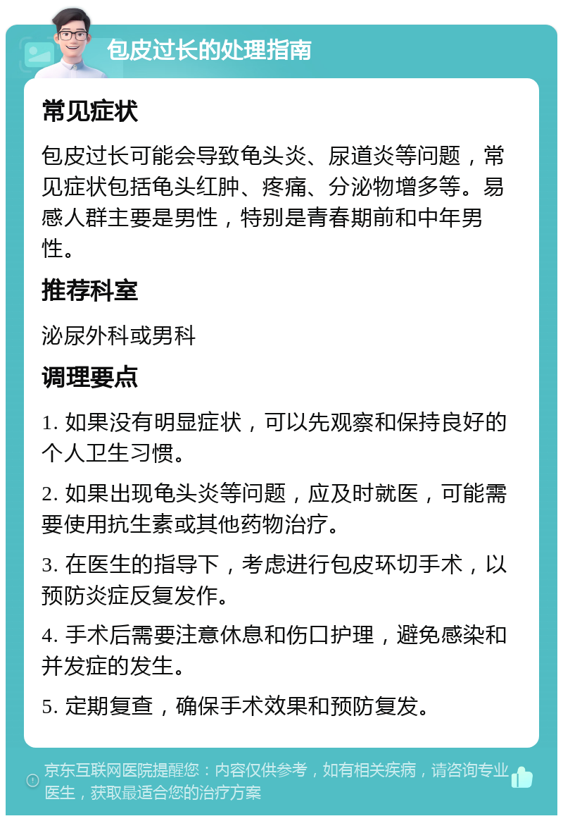 包皮过长的处理指南 常见症状 包皮过长可能会导致龟头炎、尿道炎等问题，常见症状包括龟头红肿、疼痛、分泌物增多等。易感人群主要是男性，特别是青春期前和中年男性。 推荐科室 泌尿外科或男科 调理要点 1. 如果没有明显症状，可以先观察和保持良好的个人卫生习惯。 2. 如果出现龟头炎等问题，应及时就医，可能需要使用抗生素或其他药物治疗。 3. 在医生的指导下，考虑进行包皮环切手术，以预防炎症反复发作。 4. 手术后需要注意休息和伤口护理，避免感染和并发症的发生。 5. 定期复查，确保手术效果和预防复发。