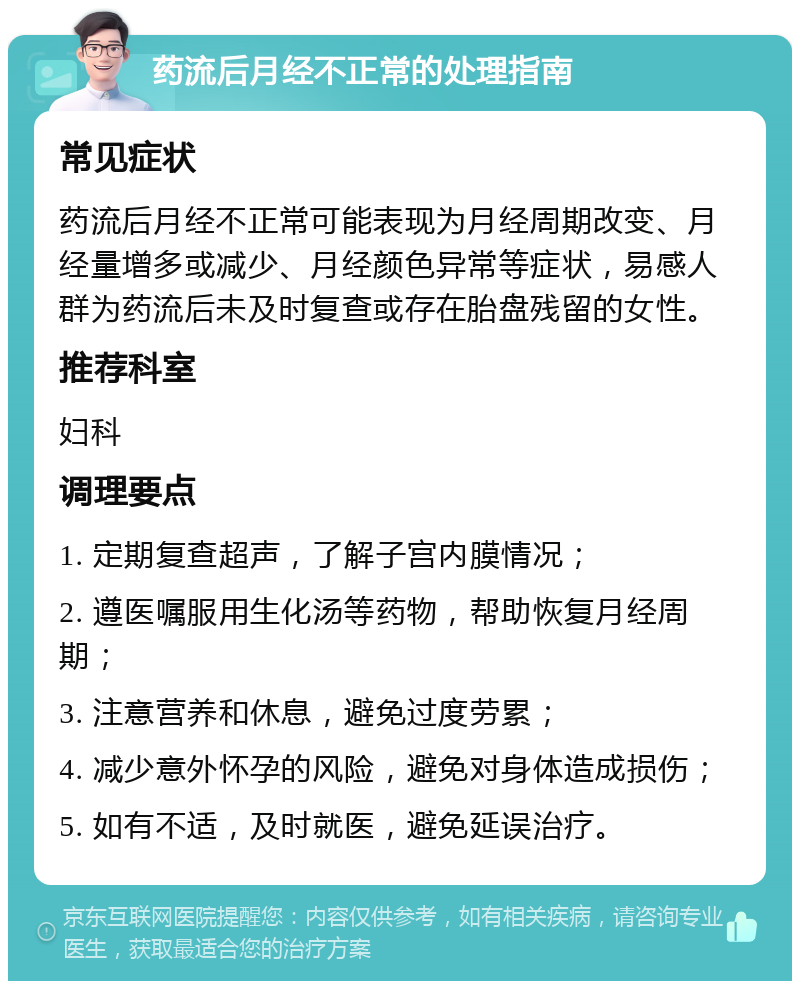 药流后月经不正常的处理指南 常见症状 药流后月经不正常可能表现为月经周期改变、月经量增多或减少、月经颜色异常等症状，易感人群为药流后未及时复查或存在胎盘残留的女性。 推荐科室 妇科 调理要点 1. 定期复查超声，了解子宫内膜情况； 2. 遵医嘱服用生化汤等药物，帮助恢复月经周期； 3. 注意营养和休息，避免过度劳累； 4. 减少意外怀孕的风险，避免对身体造成损伤； 5. 如有不适，及时就医，避免延误治疗。