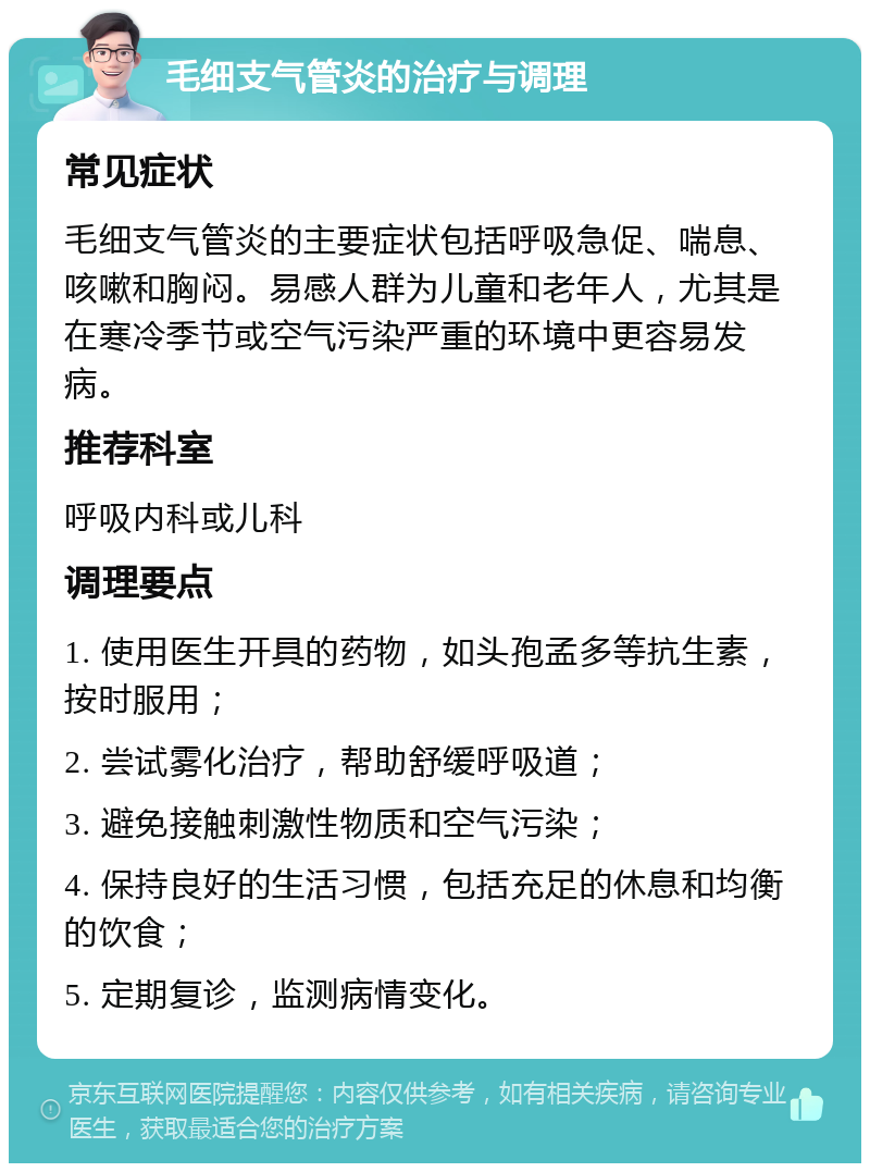 毛细支气管炎的治疗与调理 常见症状 毛细支气管炎的主要症状包括呼吸急促、喘息、咳嗽和胸闷。易感人群为儿童和老年人，尤其是在寒冷季节或空气污染严重的环境中更容易发病。 推荐科室 呼吸内科或儿科 调理要点 1. 使用医生开具的药物，如头孢孟多等抗生素，按时服用； 2. 尝试雾化治疗，帮助舒缓呼吸道； 3. 避免接触刺激性物质和空气污染； 4. 保持良好的生活习惯，包括充足的休息和均衡的饮食； 5. 定期复诊，监测病情变化。