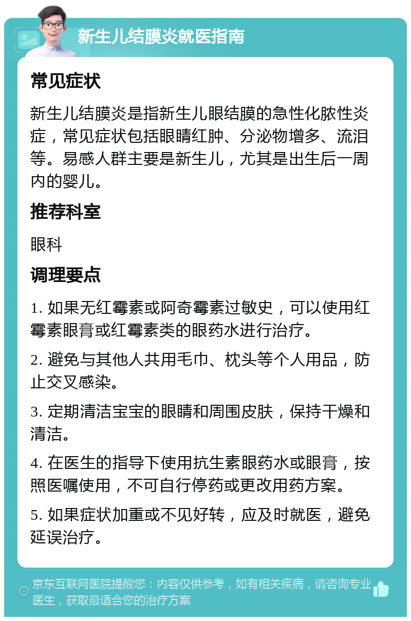 新生儿结膜炎就医指南 常见症状 新生儿结膜炎是指新生儿眼结膜的急性化脓性炎症，常见症状包括眼睛红肿、分泌物增多、流泪等。易感人群主要是新生儿，尤其是出生后一周内的婴儿。 推荐科室 眼科 调理要点 1. 如果无红霉素或阿奇霉素过敏史，可以使用红霉素眼膏或红霉素类的眼药水进行治疗。 2. 避免与其他人共用毛巾、枕头等个人用品，防止交叉感染。 3. 定期清洁宝宝的眼睛和周围皮肤，保持干燥和清洁。 4. 在医生的指导下使用抗生素眼药水或眼膏，按照医嘱使用，不可自行停药或更改用药方案。 5. 如果症状加重或不见好转，应及时就医，避免延误治疗。