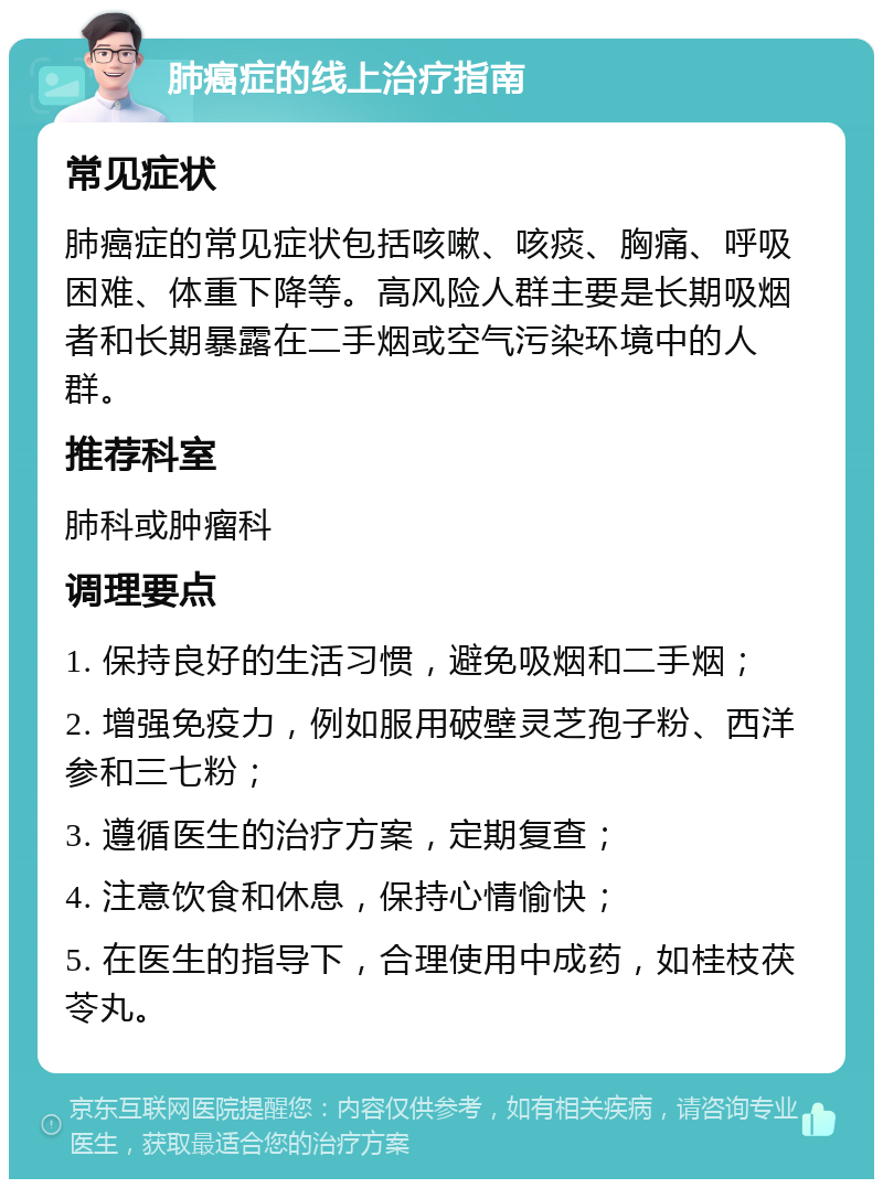 肺癌症的线上治疗指南 常见症状 肺癌症的常见症状包括咳嗽、咳痰、胸痛、呼吸困难、体重下降等。高风险人群主要是长期吸烟者和长期暴露在二手烟或空气污染环境中的人群。 推荐科室 肺科或肿瘤科 调理要点 1. 保持良好的生活习惯，避免吸烟和二手烟； 2. 增强免疫力，例如服用破壁灵芝孢子粉、西洋参和三七粉； 3. 遵循医生的治疗方案，定期复查； 4. 注意饮食和休息，保持心情愉快； 5. 在医生的指导下，合理使用中成药，如桂枝茯苓丸。